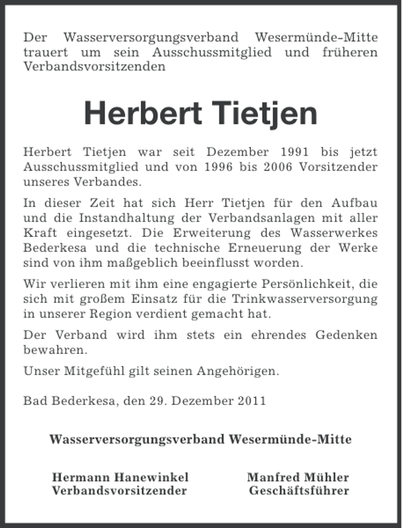 <p>Der Wasserversorgungsverband Wesermünde-Mitte<br />trauert um sein Ausschussmitglied und früheren<br />Verbandsvorsitzenden</p><p>Herbert Tietjen<br />Herbert Tietjen war seit Dezember 1991 bis jetzt<br />Ausschussmitglied und von 1996 bis 2006 Vorsitzender<br />unseres Verbandes.<br />In dieser Zeit hat sich Herr Tietjen für den Aufbau<br />und die Instandhaltung der Verbandsanlagen mit aller<br />Kraft eingesetzt. Die Erweiterung des Wasserwerkes<br />Bederkesa und die technische Erneuerung der Werke<br />sind von ihm maßgeblich beeinflusst worden.<br />Wir verlieren mit ihm eine engagierte Persönlichkeit, die<br />sich mit großem Einsatz für die Trinkwasserversorgung<br />in unserer Region verdient gemacht hat.<br />Der Verband wird ihm stets ein ehrendes Gedenken<br />bewahren.<br />Unser Mitgefühl gilt seinen Angehörigen.<br />Bad Bederkesa, den 29. Dezember 2011</p><p>Wasserversorgungsverband Wesermünde-Mitte<br />Hermann Hanewinkel<br />Verbandsvorsitzender</p><p>Manfred Mühler<br />Geschäftsführer</p>