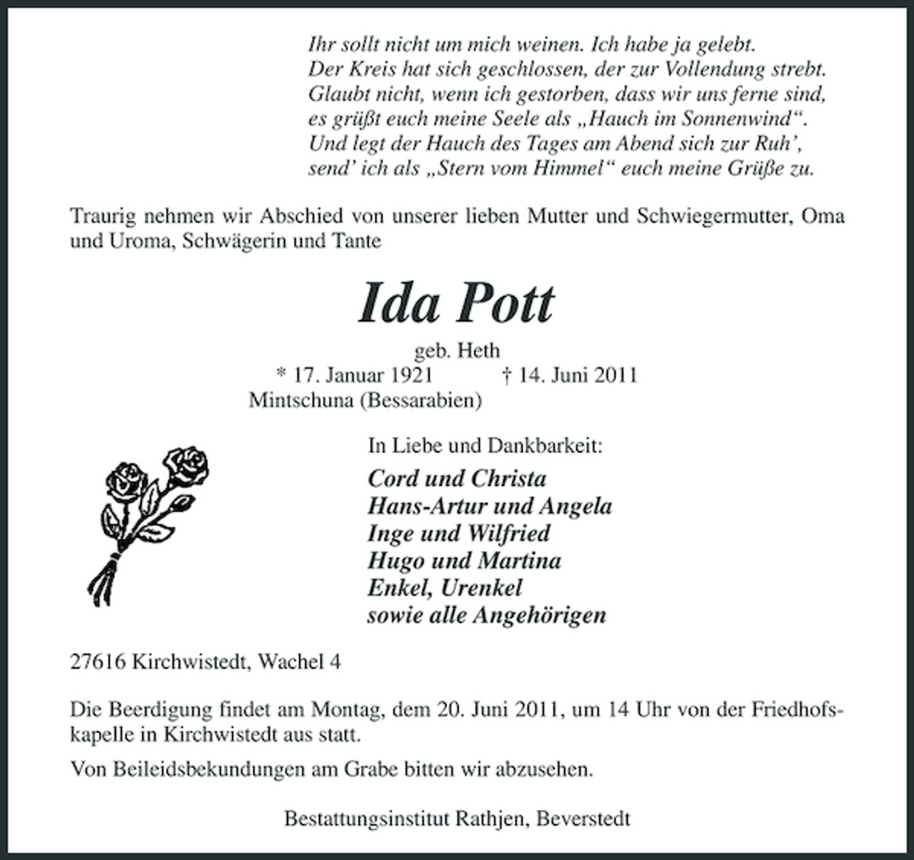 <p>Ihr sollt nicht um mich weinen. Ich habe ja gelebt. Der Kreis hat sich geschlossen, der zur Vollendung strebt. Glaubt nicht, wenn ich gestorben, dass wir uns ferne sind, es grüßt euch meine Seele als „Hauch im Sonnenwind“. Und legt der Hauch des Tages am Abend sich zur Ruh’, send’ ich als „Stern vom Himmel“ euch meine Grüße zu. Traurig nehmen wir Abschied von unserer lieben Mutter und Schwiegermutter, Oma und Uroma, Schwägerin und Tante</p><p>Ida Pott<br />geb. Heth * 17. Januar 1921 † 14. Juni 2011 Mintschuna (Bessarabien) In Liebe und Dankbarkeit:</p><p>Cord und Christa Hans-Artur und Angela Inge und Wilfried Hugo und Martina Enkel, Urenkel sowie alle Angehörigen<br />27616 Kirchwistedt, Wachel 4 Die Beerdigung findet am Montag, dem 20. Juni 2011, um 14 Uhr von der Friedhofskapelle in Kirchwistedt aus statt. Von Beileidsbekundungen am Grabe bitten wir abzusehen. Bestattungsinstitut Rathjen, Beverstedt</p>