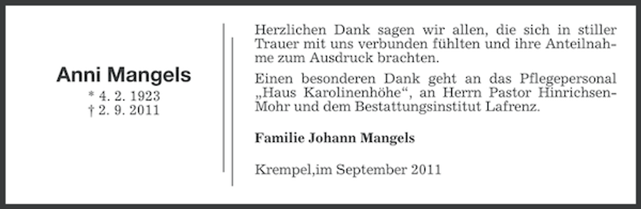 <p>Herzlichen Dank sagen wir allen, die sich in stiller<br />Trauer mit uns verbunden fühlten und ihre Anteilnahme zum Ausdruck brachten.</p><p>Anni Mangels<br />* 4. 2. 1923<br />† 2. 9. 2011</p><p>Einen besonderen Dank geht an das Pflegepersonal<br />„Haus Karolinenhöhe“, an Herrn Pastor HinrichsenMohr und dem Bestattungsinstitut Lafrenz.<br />Familie Johann Mangels<br />Krempel,im September 2011</p>