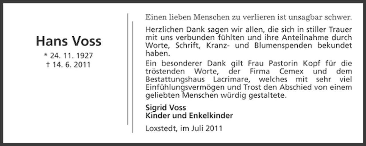 <p>Einen lieben Menschen zu verlieren ist unsagbar schwer.</p><p>Hans Voss<br />* 24. 11. 1927<br />† 14. 6. 2011</p><p>Herzlichen Dank sagen wir allen, die sich in stiller Trauer<br />mit uns verbunden fühlten und ihre Anteilnahme durch<br />Worte, Schrift, Kranz- und Blumenspenden bekundet<br />haben.<br />Ein besonderer Dank gilt Frau Pastorin Kopf für die<br />tröstenden Worte, der Firma Cemex und dem<br />Bestattungshaus Lacrimare, welches mit sehr viel<br />Einfühlungsvermögen und Trost den Abschied von einem<br />geliebten Menschen würdig gestaltete.</p><p>Sigrid Voss<br />Kinder und Enkelkinder<br />Loxstedt, im Juli 2011</p>