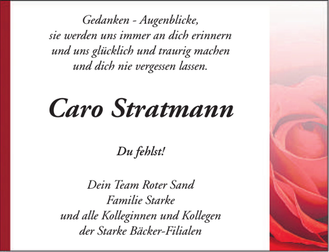 <p>Gedanken - Augenblicke,<br />sie werden uns immer an dich erinnern<br />und uns glücklich und traurig machen<br />und dich nie vergessen lassen.</p><p>Caro Stratmann<br />Du fehlst!<br />Dein Team Roter Sand<br />Familie Starke<br />und alle Kolleginnen und Kollegen<br />der Starke Bäcker-Filialen</p>