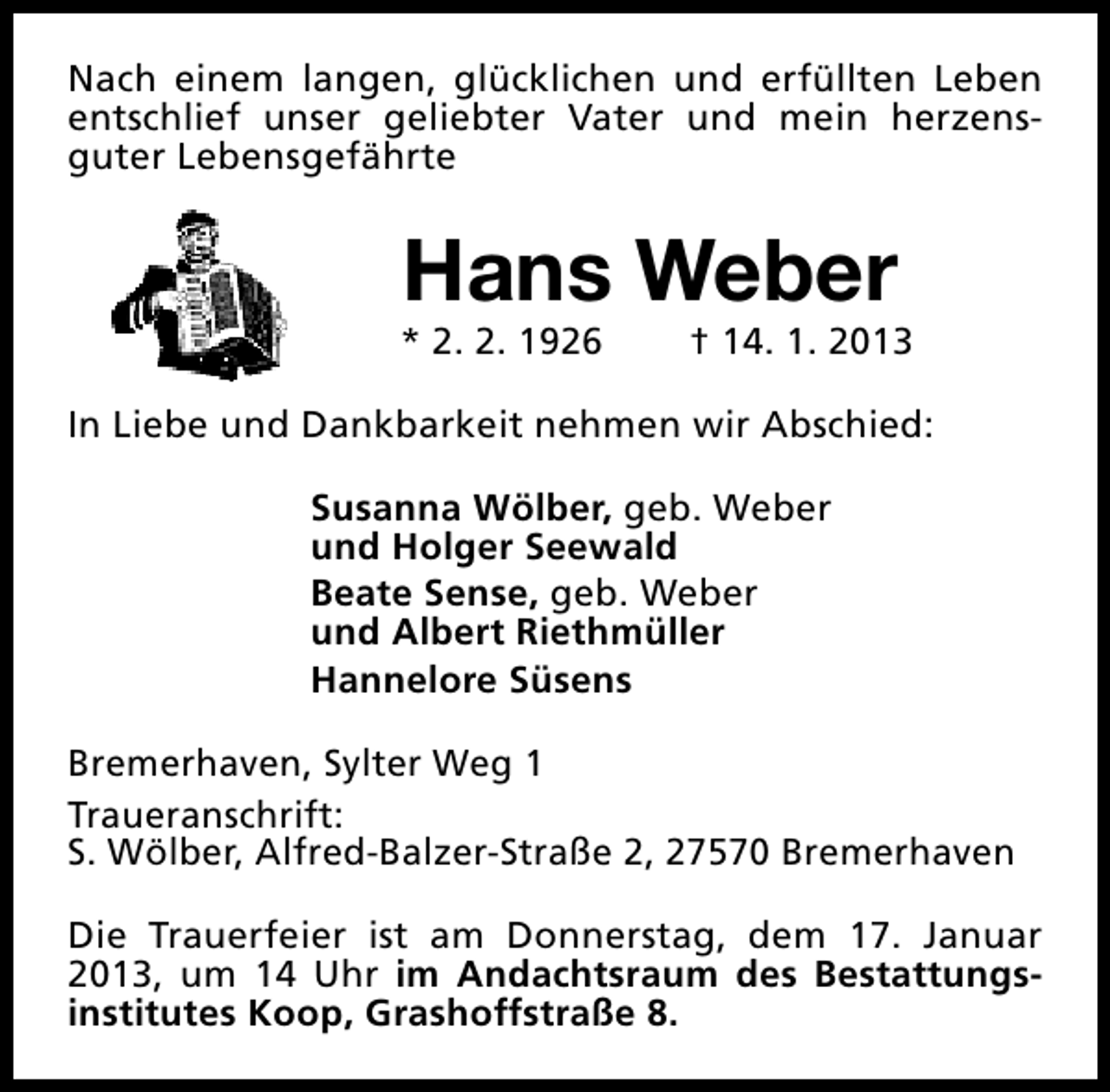<p>Nach einem langen, glücklichen und erfüllten Leben<br />entschlief unser geliebter Vater und mein herzensguter Lebensgefährte</p><p>Hans Weber</p><p>* 2. 2. 1926</p><p>† 14. 1. 2013</p><p>In Liebe und Dankbarkeit nehmen wir Abschied:<br />Susanna Wölber, geb. Weber<br />und Holger Seewald<br />Beate Sense, geb. Weber<br />und Albert Riethmüller<br />Hannelore Süsens<br />Bremerhaven, Sylter Weg 1<br />Traueranschrift:<br />S. Wölber, Alfred-Balzer-Straße 2, 27570 Bremerhaven<br />Die Trauerfeier ist am Donnerstag, dem 17. Januar<br />2013, um 14 Uhr im Andachtsraum des Bestattungsinstitutes Koop, Grashoffstraße 8.</p>