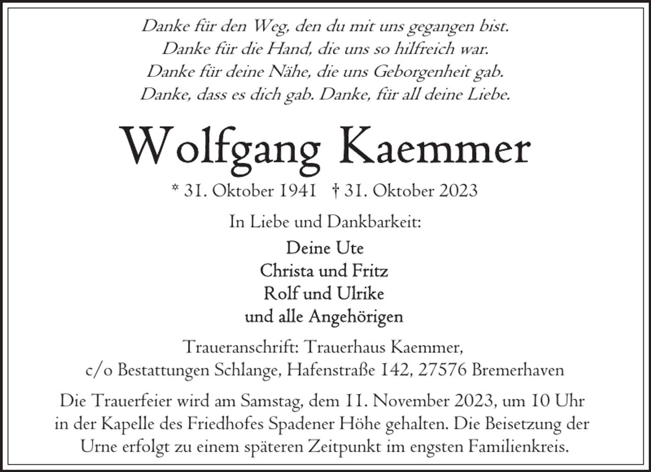 <p>Danke für den Weg, den du mit uns gegangen bist.<br />Danke für die Hand, die uns so hilfreich war.<br />Danke für deine Nähe, die uns Geborgenheit gab.<br />Danke, dass es dich gab. Danke, für all deine Liebe.</p><p>* 31. Oktober 1941 † 31. Oktober 2023<br />In Liebe und Dankbarkeit:</p><p>Traueranschrift: Trauerhaus Kaemmer,<br />c/o Bestattungen Schlange, Hafenstraße 142, 27576 Bremerhaven<br />Die Trauerfeier wird am Samstag, dem 11. November 2023, um 10 Uhr<br />in der Kapelle des Friedhofes Spadener Höhe gehalten. Die Beisetzung der<br />Urne erfolgt zu einem späteren Zeitpunkt im engsten Familienkreis.</p>
