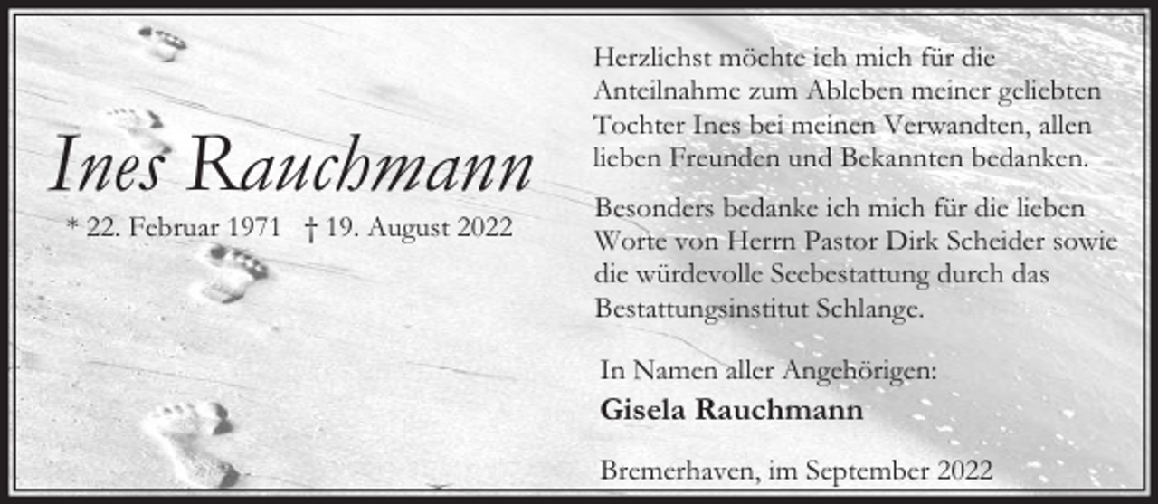 <p>Ines Rauchmann<br />* 22. Februar 1971 † 19. August 2022</p><p>Herzlichst möchte ich mich für die<br />Anteilnahme zum Ableben meiner geliebten<br />Tochter Ines bei meinen Verwandten, allen<br />lieben Freunden und Bekannten bedanken.<br />Besonders bedanke ich mich für die lieben<br />Worte von Herrn Pastor Dirk Scheider sowie<br />die würdevolle Seebestattung durch das<br />Bestattungsinstitut Schlange.<br />In Namen aller Angehörigen:</p><p>Gisela Rauchmann<br />Bremerhaven, im September 2022</p>