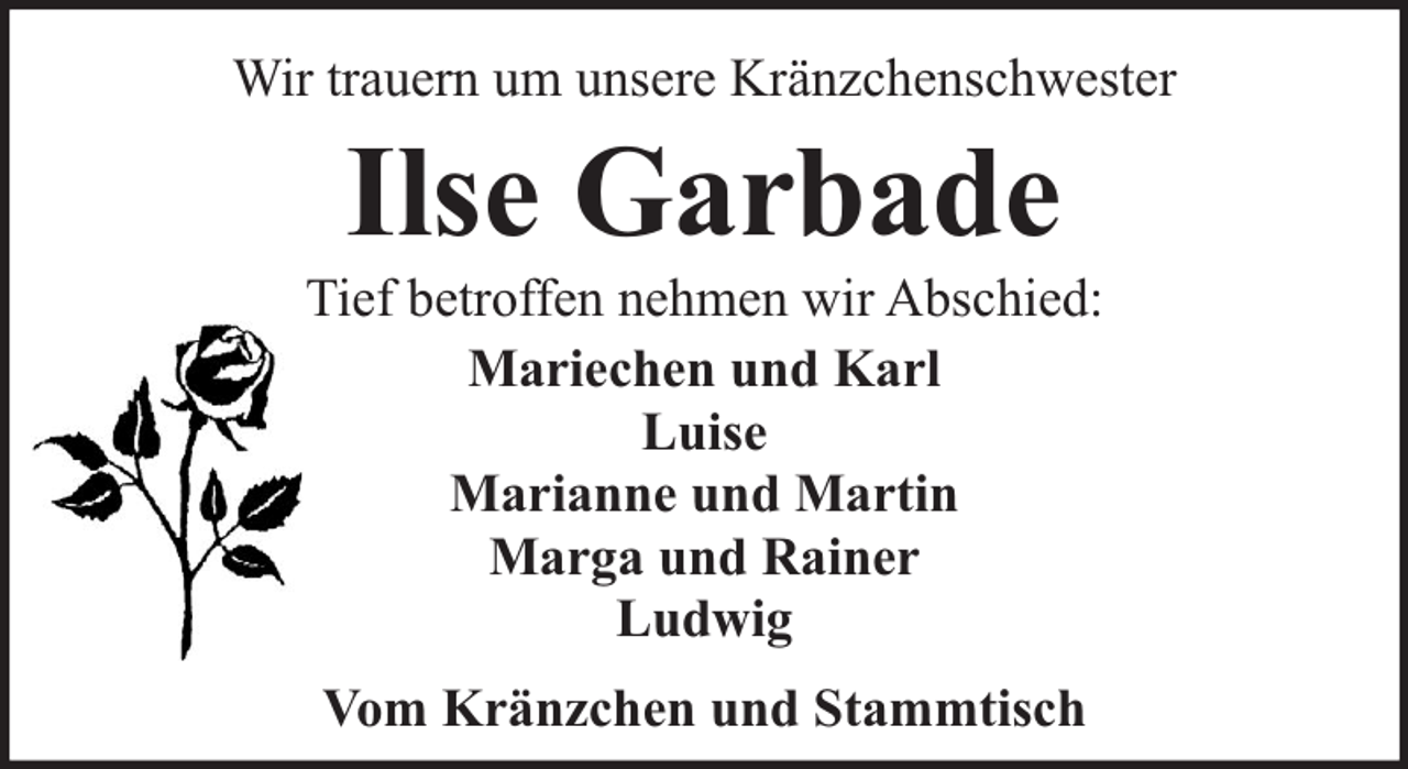 <p>Wir trauern um unsere Kränzchenschwester</p><p>Ilse Garbade</p><p>Tief betroffen nehmen wir Abschied:<br />Mariechen und Karl<br />Luise<br />Marianne und Martin<br />Marga und Rainer<br />Ludwig<br />Vom Kränzchen und Stammtisch</p>