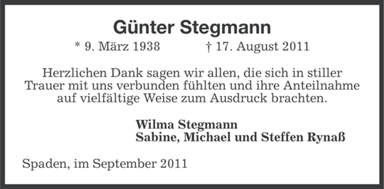 <p>Günter Stegmann<br />* 9. März 1938</p>
<p>† 17. August 2011</p>
<p>Herzlichen Dank sagen wir allen, die sich in stiller<br />Trauer mit uns verbunden fühlten und ihre Anteilnahme<br />auf vielfältige Weise zum Ausdruck brachten.<br />Wilma Stegmann<br />Sabine, Michael und Steffen Rynaß<br />Spaden, im September 2011</p>