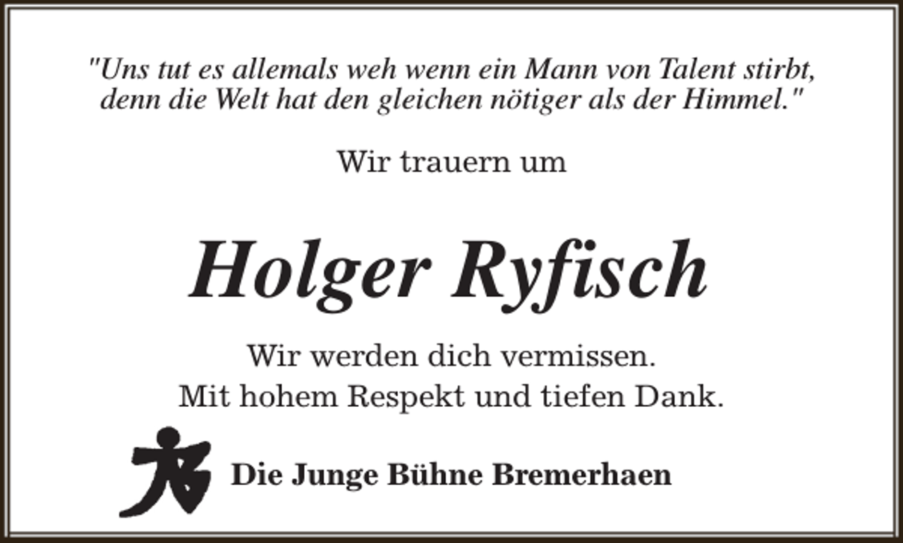 <p>"Uns tut es allemals weh wenn ein Mann von Talent stirbt,<br />denn die Welt hat den gleichen nötiger als der Himmel."<br />Wir trauern um</p><p>Holger Ryfisch<br />Wir werden dich vermissen.<br />Mit hohem Respekt und tiefen Dank.<br />Die Junge Bühne Bremerhaen</p>