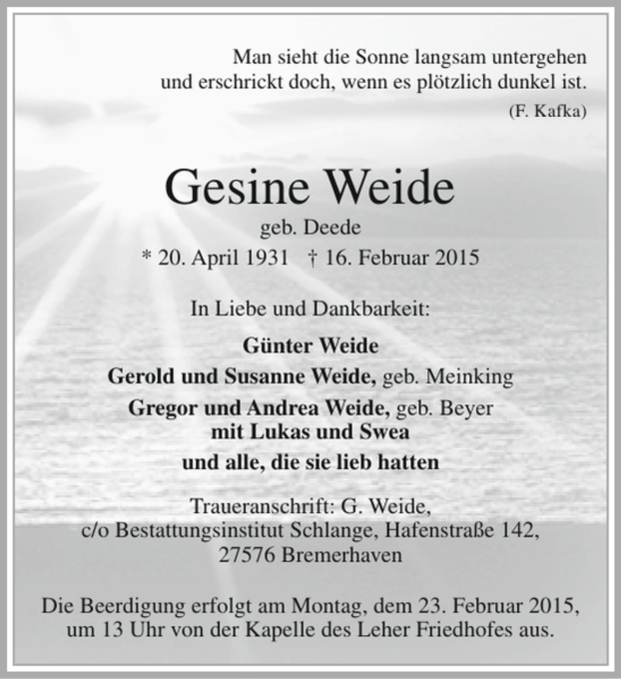 <p>Man sieht die Sonne langsam untergehen<br />und erschrickt doch, wenn es plötzlich dunkel ist.<br />(F. Kafka)</p><p>Gesine Weide</p><p>geb. Deede<br />* 20. April 1931 † 16. Februar 2015<br />In Liebe und Dankbarkeit:<br />Günter Weide<br />Gerold und Susanne Weide, geb. Meinking<br />Gregor und Andrea Weide, geb. Beyer<br />mit Lukas und Swea<br />und alle, die sie lieb hatten<br />Traueranschrift: G. Weide,<br />c/o Bestattungsinstitut Schlange, Hafenstraße 142,<br />27576 Bremerhaven<br />Die Beerdigung erfolgt am Montag, dem 23. Februar 2015,<br />um 13 Uhr von der Kapelle des Leher Friedhofes aus.</p>