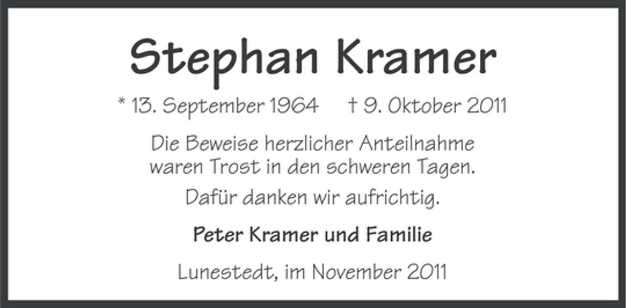 <p>Stephan Kramer<br />* 13. September 1964</p><p>† 9. Oktober 2011</p><p>Die Beweise herzlicher Anteilnahme<br />waren Trost in den schweren Tagen.<br />Dafür danken wir aufrichtig.<br />Peter Kramer und Familie<br />Lunestedt, im November 2011</p>