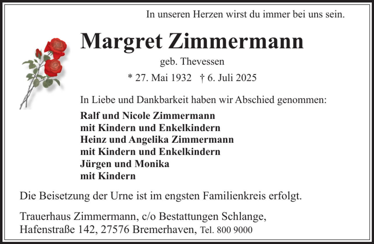<p>In unseren Herzen wirst du immer bei uns sein.</p><p>Margret Zimmermann<br />geb. Thevessen</p><p>* 27. Mai 1932 † 6. Juli 2025<br />In Liebe und Dankbarkeit haben wir Abschied genommen:<br />Ralf und Nicole Zimmermann<br />mit Kindern und Enkelkindern<br />Heinz und Angelika Zimmermann<br />mit Kindern und Enkelkindern<br />Jürgen und Monika<br />mit Kindern</p><p>Die Beisetzung der Urne ist im engsten Familienkreis erfolgt.<br />Trauerhaus Zimmermann, c/o Bestattungen Schlange,<br />Hafenstraße 142, 27576 Bremerhaven, Tel. 800 9000</p>