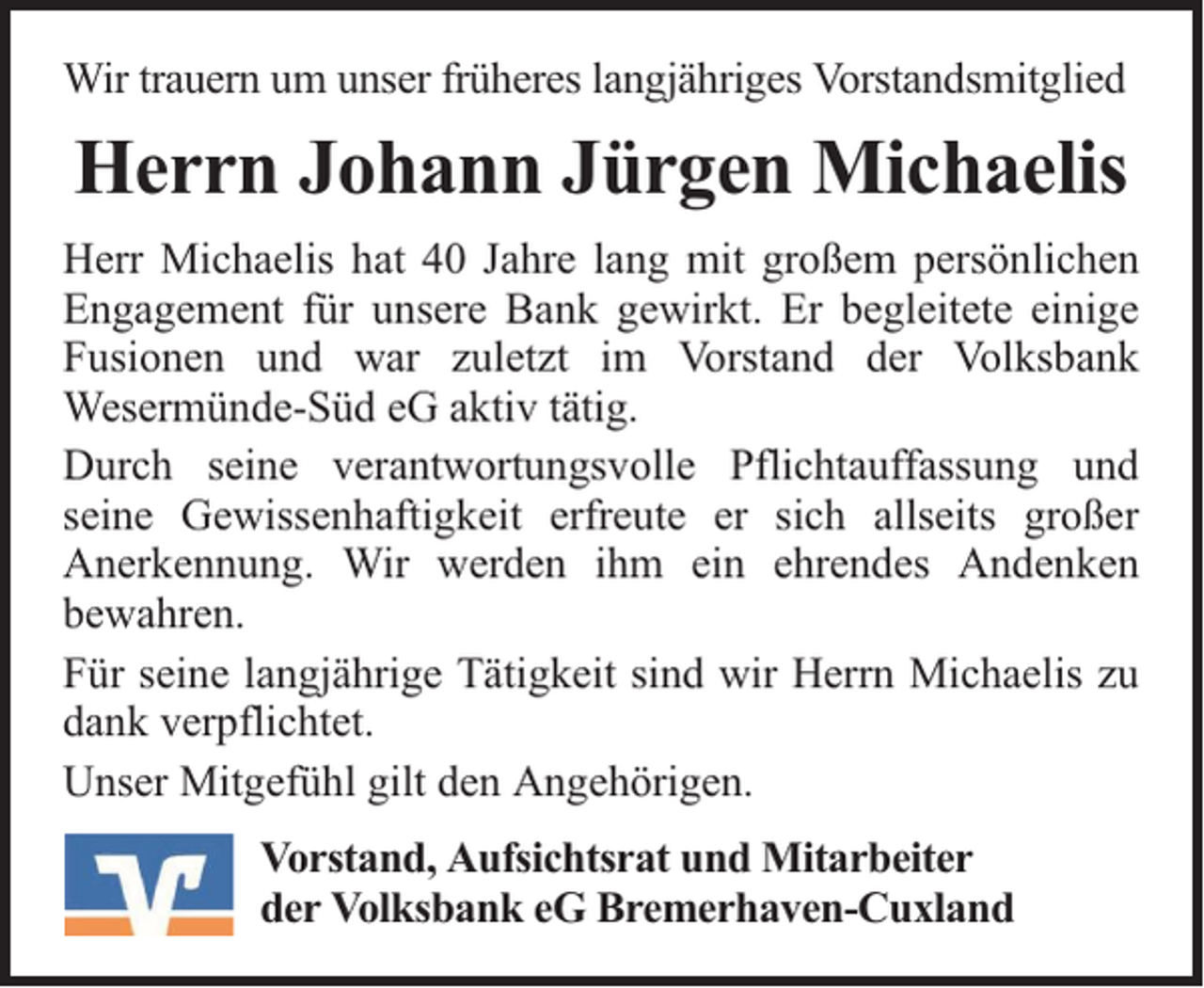 <p>Wir trauern um unser früheres langjähriges Vorstandsmitglied</p><p>Herrn Johann Jürgen Michaelis<br />Herr Michaelis hat 40 Jahre lang mit großem persönlichen<br />Engagement für unsere Bank gewirkt. Er begleitete einige<br />Fusionen und war zuletzt im Vorstand der Volksbank<br />Wesermünde-Süd eG aktiv tätig.<br />Durch seine verantwortungsvolle Pflichtauffassung und<br />seine Gewissenhaftigkeit erfreute er sich allseits großer<br />Anerkennung. Wir werden ihm ein ehrendes Andenken<br />bewahren.<br />Für seine langjährige Tätigkeit sind wir Herrn Michaelis zu<br />dank verpflichtet.<br />Unser Mitgefühl gilt den Angehörigen.<br />Vorstand, Aufsichtsrat und Mitarbeiter<br />der Volksbank eG Bremerhaven-Cuxland</p>