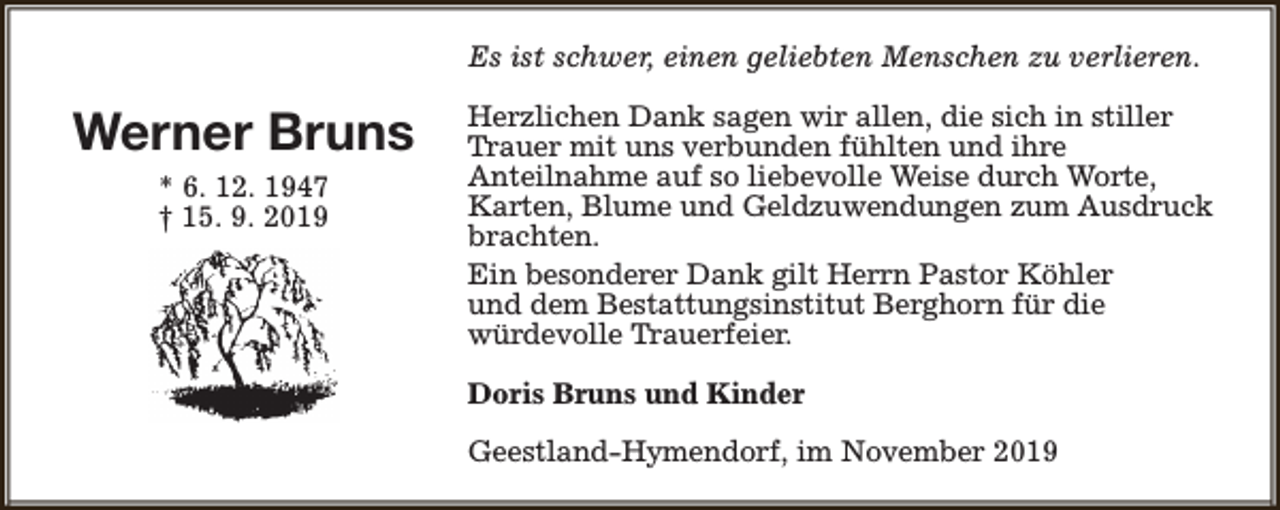 <p>Es ist schwer, einen geliebten Menschen zu verlieren.</p><p>Werner Bruns<br />* 6. 12. 1947<br />† 15. 9. 2019</p><p>Herzlichen Dank sagen wir allen, die sich in stiller<br />Trauer mit uns verbunden fühlten und ihre<br />Anteilnahme auf so liebevolle Weise durch Worte,<br />Karten, Blume und Geldzuwendungen zum Ausdruck<br />brachten.<br />Ein besonderer Dank gilt Herrn Pastor Köhler<br />und dem Bestattungsinstitut Berghorn für die<br />würdevolle Trauerfeier.<br />Doris Bruns und Kinder<br />Geestland-Hymendorf, im November 2019</p>
