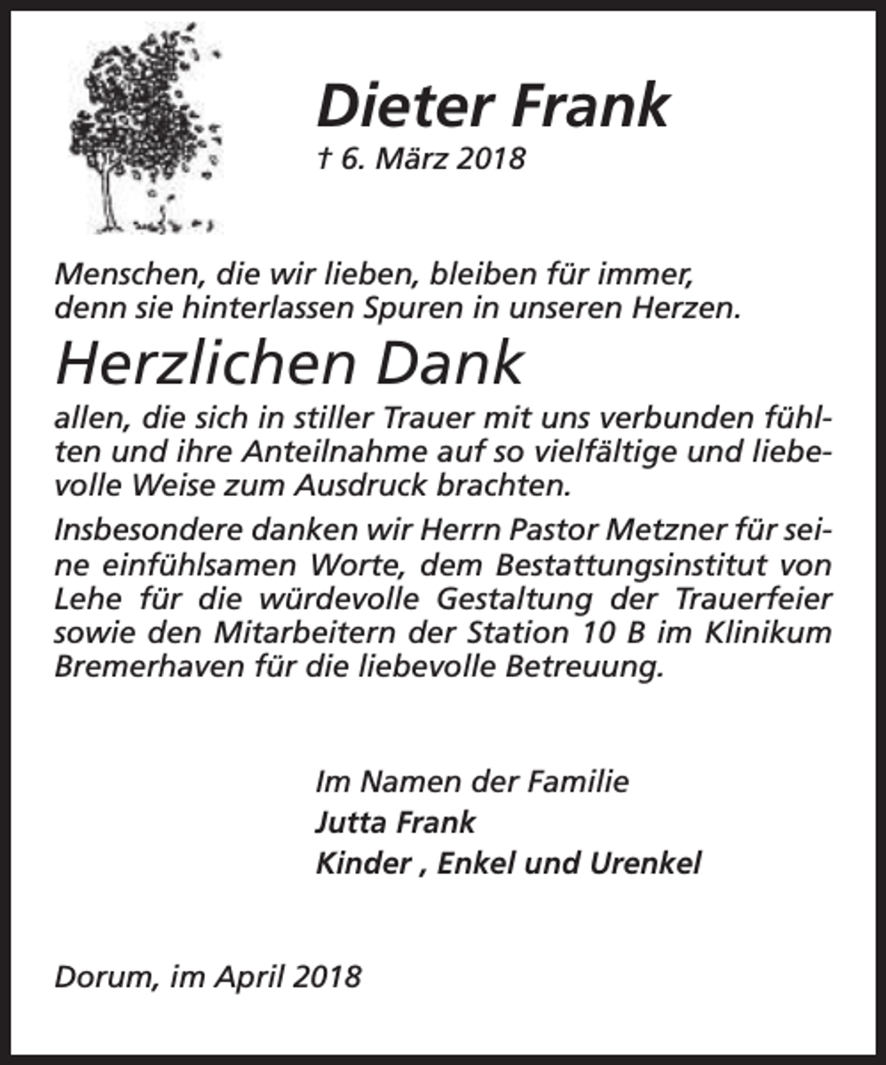 <p>Dieter Frank<br />† 6. März 2018</p><p>Menschen, die wir lieben, bleiben für immer,<br />denn sie hinterlassen Spuren in unseren Herzen.</p><p>Herzlichen Dank</p><p>allen, die sich in stiller Trauer mit uns verbunden fühlten und ihre Anteilnahme auf so vielfältige und liebevolle Weise zum Ausdruck brachten.<br />Insbesondere danken wir Herrn Pastor Metzner für seine einfühlsamen Worte, dem Bestattungsinstitut von<br />Lehe für die würdevolle Gestaltung der Trauerfeier<br />sowie den Mitarbeitern der Station 10 B im Klinikum<br />Bremerhaven für die liebevolle Betreuung.<br />Im Namen der Familie<br />Jutta Frank<br />Kinder , Enkel und Urenkel<br />Dorum, im April 2018</p>