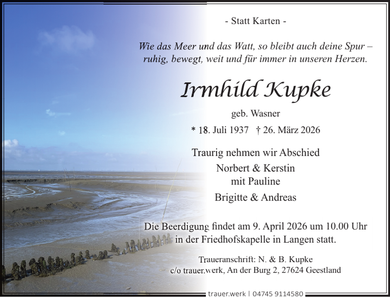 <p>- Statt Karten -</p>
<p>Wie das Meer unnd das Watt, so bleibt auch deine Spur –<br />ruhig, bewegt, weit und für immer in unseren Herzen.</p>
<p>Irm<br />mhild Kupke<br />geb. Wasner<br />* 188. Juli 1937 † 26. März 2026</p>
<p>Trauurig nehmen wir Abschied<br />Norbert &amp; Kerstin<br />mit Pauline<br />Brigitte &amp; Andreas<br />Die Beerdigungg ﬁndet am 9. April 2026 um 10.00 Uhr<br />in der Friedhofskapelle in Langen statt.<br />Traueranschrift: N. &amp; B. Kupke<br />c/o trauer.w<br />werk, An der Burg 2, 27624 Geestland<br />trauer.werk | 04745 9114580</p>