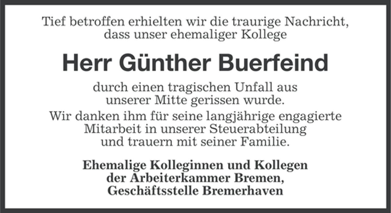 <p>Tief betroffen erhielten wir die traurige Nachricht,<br />dass unser ehemaliger Kollege</p><p>Herr Günther Buerfeind<br />durch einen tragischen Unfall aus<br />unserer Mitte gerissen wurde.<br />Wir danken ihm für seine langjährige engagierte<br />Mitarbeit in unserer Steuerabteilung<br />und trauern mit seiner Familie.<br />Ehemalige Kolleginnen und Kollegen<br />der Arbeiterkammer Bremen,<br />Geschäftsstelle Bremerhaven</p>