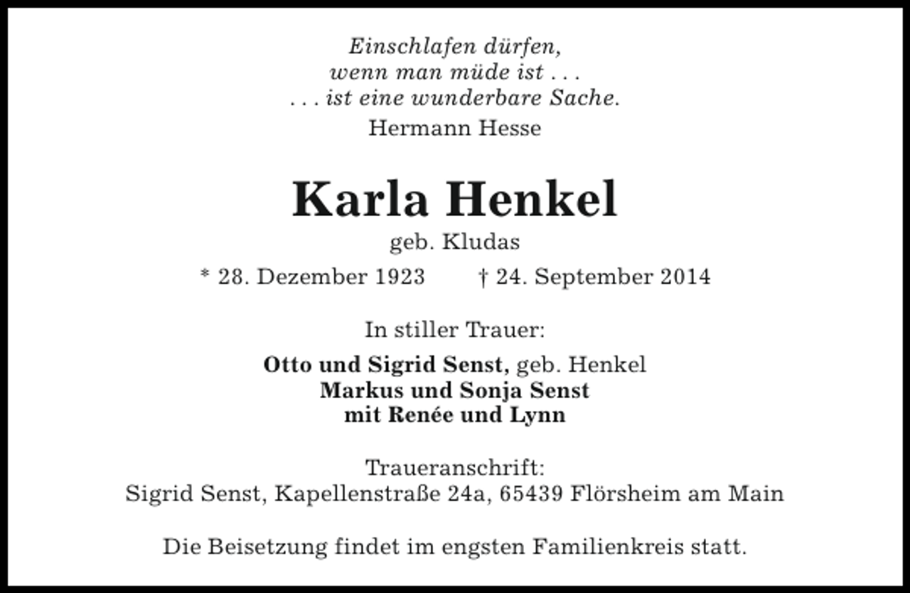 <p>Einschlafen dürfen,<br />wenn man müde ist . . .<br />. . . ist eine wunderbare Sache.<br />Hermann Hesse</p><p>Karla Henkel<br />geb. Kludas</p><p>* 28. Dezember 1923</p><p>† 24. September 2014</p><p>In stiller Trauer:<br />Otto und Sigrid Senst, geb. Henkel<br />Markus und Sonja Senst<br />mit Renée und Lynn<br />Traueranschrift:<br />Sigrid Senst, Kapellenstraße 24a, 65439 Flörsheim am Main<br />Die Beisetzung findet im engsten Familienkreis statt.</p>