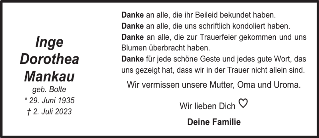 <p>Inge<br />Dorothea<br />Mankau<br />geb. Bolte<br />* 29. Juni 1935<br />† 2. Juli 2023</p><p>Danke an alle, die ihr Beileid bekundet haben.<br />Danke an alle, die uns schriftlich kondoliert haben.<br />Danke an alle, die zur Trauerfeier gekommen und uns<br />Blumen überbracht haben.<br />Danke für jede schöne Geste und jedes gute Wort, das<br />uns gezeigt hat, dass wir in der Trauer nicht allein sind.</p><p>Wir vermissen unsere Mutter, Oma und Uroma.<br />Wir lieben Dich</p><p>♡</p><p>Deine Familie</p>