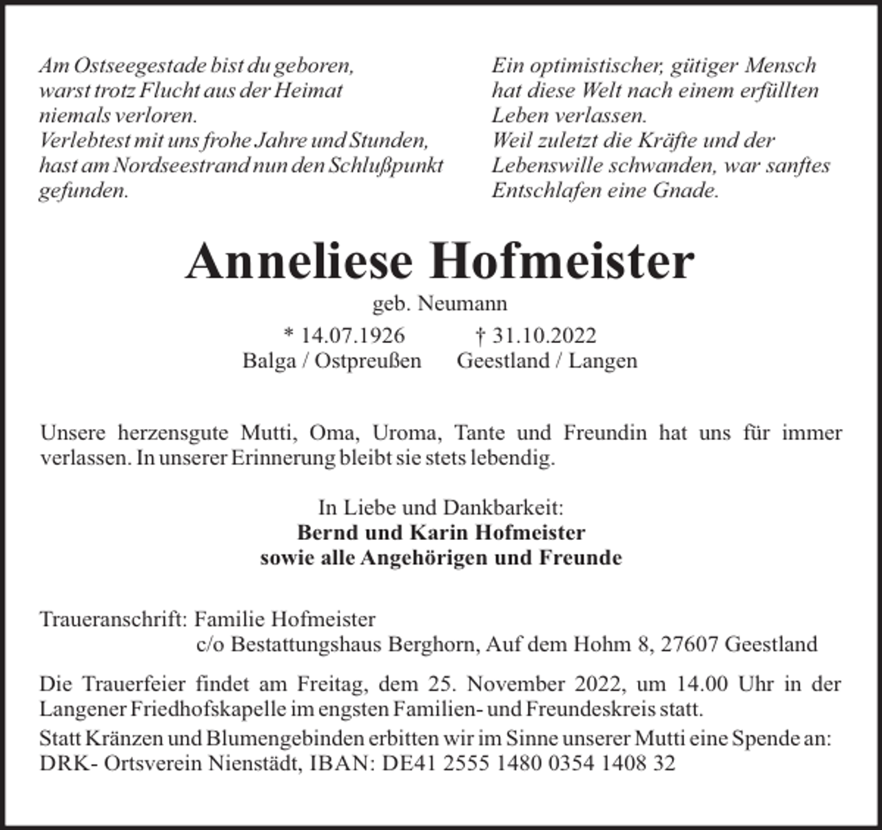 <p>Am Ostseegestade bist du geboren,<br />warst trotz Flucht aus der Heimat<br />niemals verloren.<br />Verlebtest mit uns frohe Jahre und Stunden,<br />hast am Nordseestrand nun den Schlußpunkt<br />gefunden.</p><p>Ein optimistischer, gütiger Mensch<br />hat diese Welt nach einem erfüllten<br />Leben verlassen.<br />Weil zuletzt die Kräfte und der<br />Lebenswille schwanden, war sanftes<br />Entschlafen eine Gnade.</p><p>Anneliese Hofmeister<br />geb. Neumann<br />* 14.07.1926<br />† 31.10.2022<br />Balga / Ostpreußen<br />Geestland / Langen<br />Unsere herzensgute Mutti, Oma, Uroma, Tante und Freundin hat uns für immer<br />verlassen. In unserer Erinnerung bleibt sie stets lebendig.<br />In Liebe und Dankbarkeit:<br />Bernd und Karin Hofmeister<br />sowie alle Angehörigen und Freunde<br />Traueranschrift: Familie Hofmeister<br />c/o Bestattungshaus Berghorn, Auf dem Hohm 8, 27607 Geestland<br />Die Trauerfeier findet am Freitag, dem 25. November 2022, um 14.00 Uhr in der<br />Langener Friedhofskapelle im engsten Familien- und Freundeskreis statt.<br />Statt Kränzen und Blumengebinden erbitten wir im Sinne unserer Mutti eine Spende an:<br />DRK- Ortsverein Nienstädt, IBAN: DE41 2555 148354 1408 32</p>