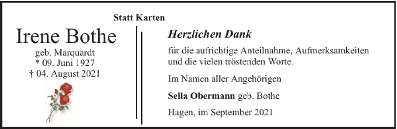 <p>Statt Karten</p><p>Irene Bothe<br />geb. Marquardt<br />* 09. Juni 1927<br />† 04. August 2021</p><p>Herzlichen Dank<br />für die aufrichtige Anteilnahme, Aufmerksamkeiten<br />und die vielen tröstenden Worte.<br />Im Namen aller Angehörigen<br />Sella Obermann geb. Bothe<br />Hagen, im September 2021</p>
