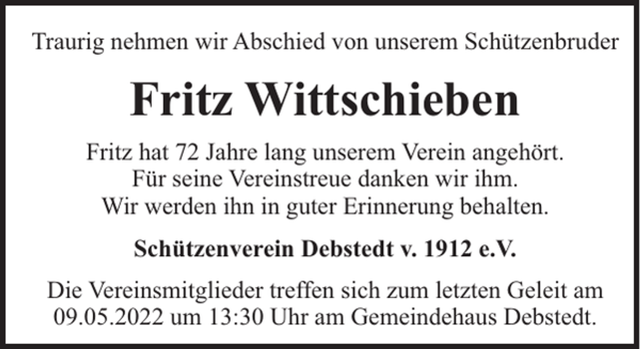 <p>Traurig nehmen wir Abschied von unserem Schützenbruder</p><p>Fritz Wittschieben<br />Fritz hat 72 Jahre lang unserem Verein angehört.<br />Für seine Vereinstreue danken wir ihm.<br />Wir werden ihn in guter Erinnerung behalten.<br />Schützenverein Debstedt v. 1912 e.V.<br />Die Vereinsmitglieder treffen sich zum letzten Geleit am<br />09.05.2022 um 13:30 Uhr am Gemeindehaus Debstedt.</p>