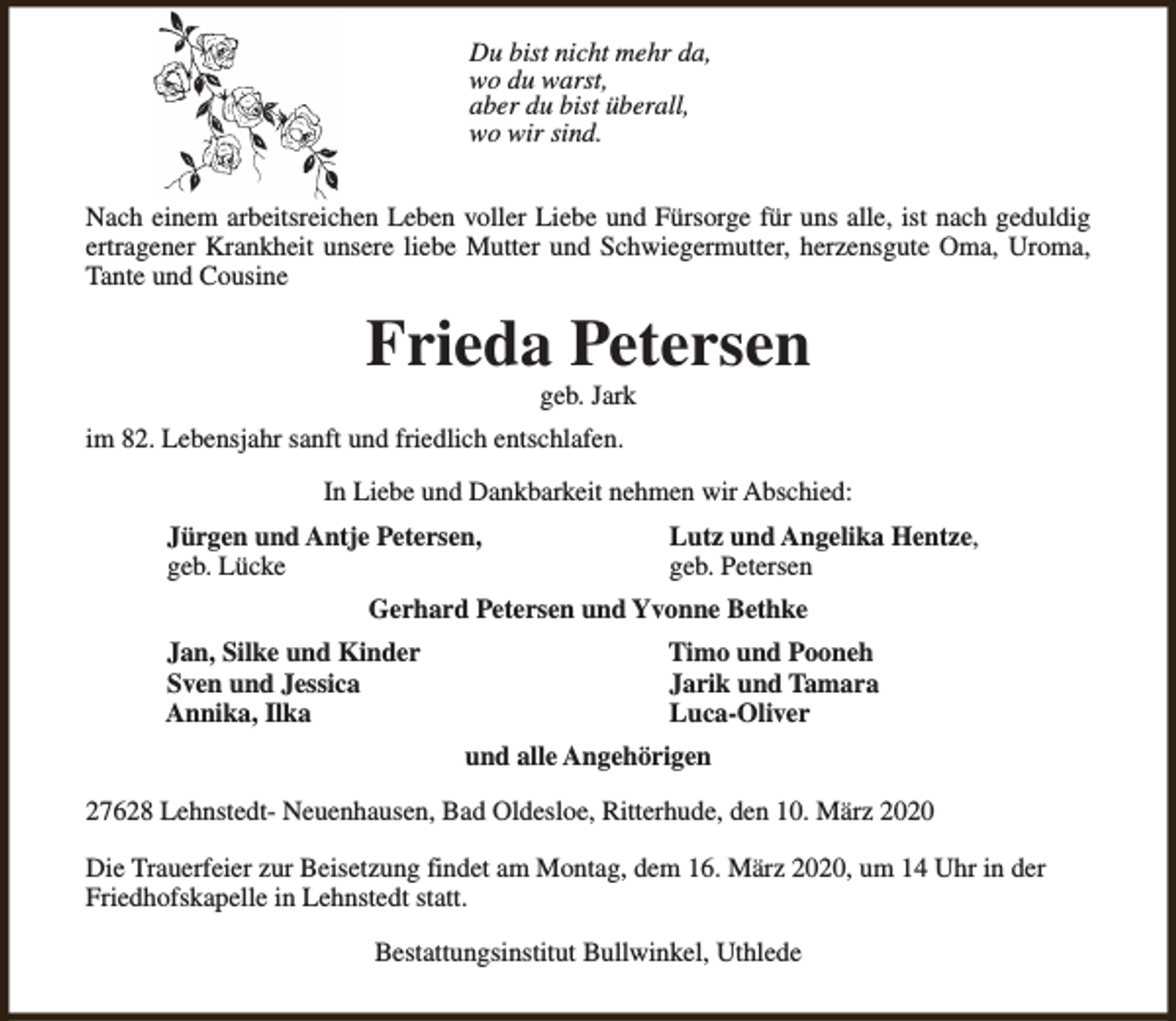 <p>Du bist nicht mehr da,<br />wo du warst,<br />aber du bist überall,<br />wo wir sind.<br />Nach einem arbeitsreichen Leben voller Liebe und Fürsorge für uns alle, ist nach geduldig<br />ertragener Krankheit unsere liebe Mutter und Schwiegermutter, herzensgute Oma, Uroma,<br />Tante und Cousine</p><p>Frieda Petersen<br />geb. Jark</p><p>im 82. Lebensjahr sanft und friedlich entschlafen.<br />In Liebe und Dankbarkeit nehmen wir Abschied:<br />Jürgen und Antje Petersen,<br />geb. Lücke</p><p>Lutz und Angelika Hentze,<br />geb. Petersen</p><p>Gerhard Petersen und Yvonne Bethke<br />Jan, Silke und Kinder<br />Sven und Jessica<br />Annika, Ilka</p><p>Timo und Pooneh<br />Jarik und Tamara<br />Luca-Oliver<br />und alle Angehörigen</p><p>27628 Lehnstedt- Neuenhausen, Bad Oldesloe, Ritterhude, den 10. März 2020<br />Die Trauerfeier zur Beisetzung findet am Montag, dem 16. März 2020, um 14 Uhr in der<br />Friedhofskapelle in Lehnstedt statt.<br />Bestattungsinstitut Bullwinkel, Uthlede</p>