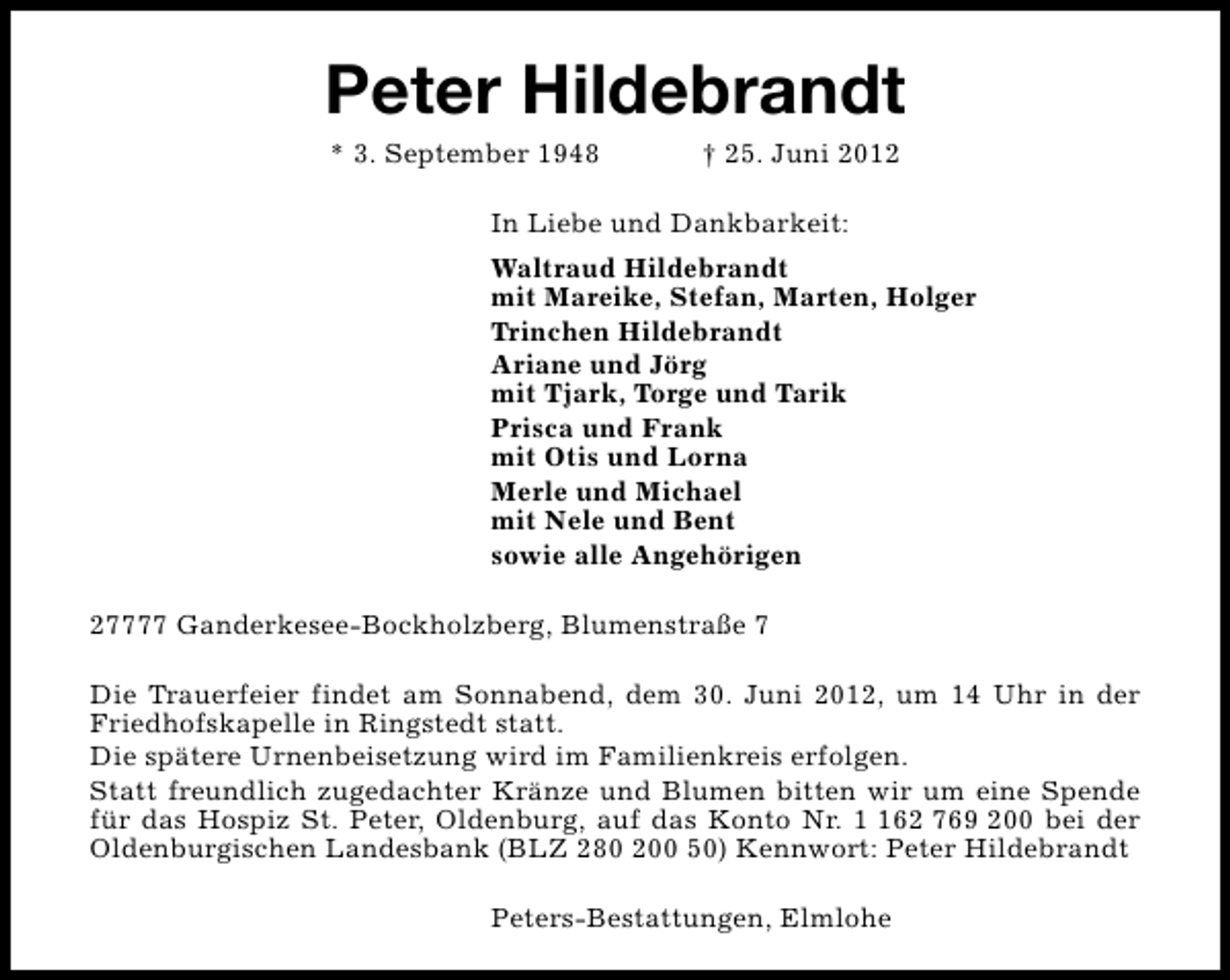 <p>Peter Hildebrandt<br />* 3. September 1948</p><p>† 25. Juni 2012</p><p>In Liebe und Dankbarkeit:<br />Waltraud Hildebrandt<br />mit Mareike, Stefan, Marten, Holger<br />Trinchen Hildebrandt<br />Ariane und Jörg<br />mit Tjark, Torge und Tarik<br />Prisca und Frank<br />mit Otis und Lorna<br />Merle und Michael<br />mit Nele und Bent<br />sowie alle Angehörigen<br />27777 Ganderkesee-Bockholzberg, Blumenstraße 7<br />Die Trauerfeier findet am Sonnabend, dem 30. Juni 2012, um 14 Uhr in der<br />Friedhofskapelle in Ringstedt statt.<br />Die spätere Urnenbeisetzung wird im Familienkreis erfolgen.<br />Statt freundlich zugedachter Kränze und Blumen bitten wir um eine Spende<br />für das Hospiz St. Peter, Oldenburg, auf das Konto Nr. 62 769 200 bei der<br />Oldenburgischen Landesbank (BLZ 280 200 50) Kennwort: Peter Hildebrandt<br />Peters-Bestattungen, Elmlohe</p>