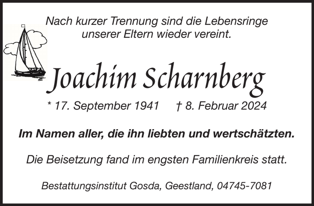 <p>Nach kurzer Trennung sind die Lebensringe<br />unserer Eltern wieder vereint.</p><p>Joachim Scharnberg<br />* 17. September 1941</p><p>† 8. Februar 2024</p><p>Im Namen aller, die ihn liebten und wertschätzten.<br />Die Beisetzung fand im engsten Familienkreis statt.<br />Bestattungsinstitut Gosda, Geestland, 04745-7081</p>
