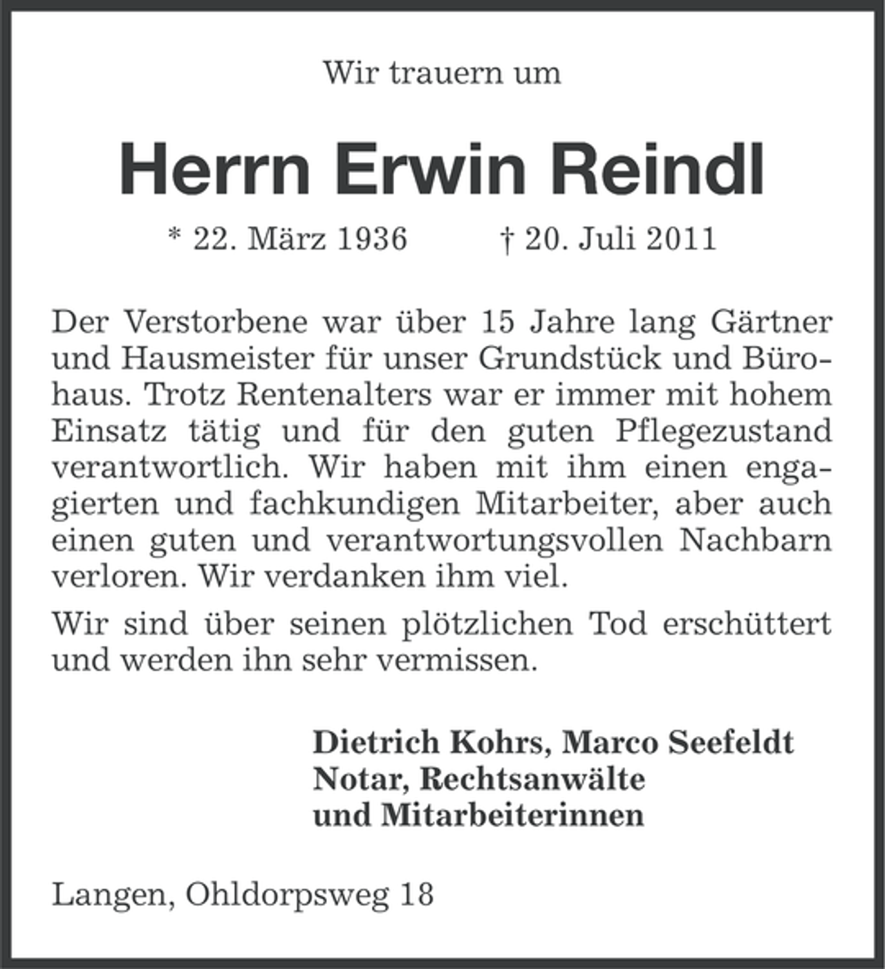 <p>Wir trauern um</p><p>Herrn Erwin Reindl<br />* 22. März 1936</p><p>† 20. Juli 2011</p><p>Der Verstorbene war über 15 Jahre lang Gärtner<br />und Hausmeister für unser Grundstück und Bürohaus. Trotz Rentenalters war er immer mit hohem<br />Einsatz tätig und für den guten Pflegezustand<br />verantwortlich. Wir haben mit ihm einen engagierten und fachkundigen Mitarbeiter, aber auch<br />einen guten und verantwortungsvollen Nachbarn<br />verloren. Wir verdanken ihm viel.<br />Wir sind über seinen plötzlichen Tod erschüttert<br />und werden ihn sehr vermissen.<br />Dietrich Kohrs, Marco Seefeldt<br />Notar, Rechtsanwälte<br />und Mitarbeiterinnen<br />Langen, Ohldorpsweg 18</p>