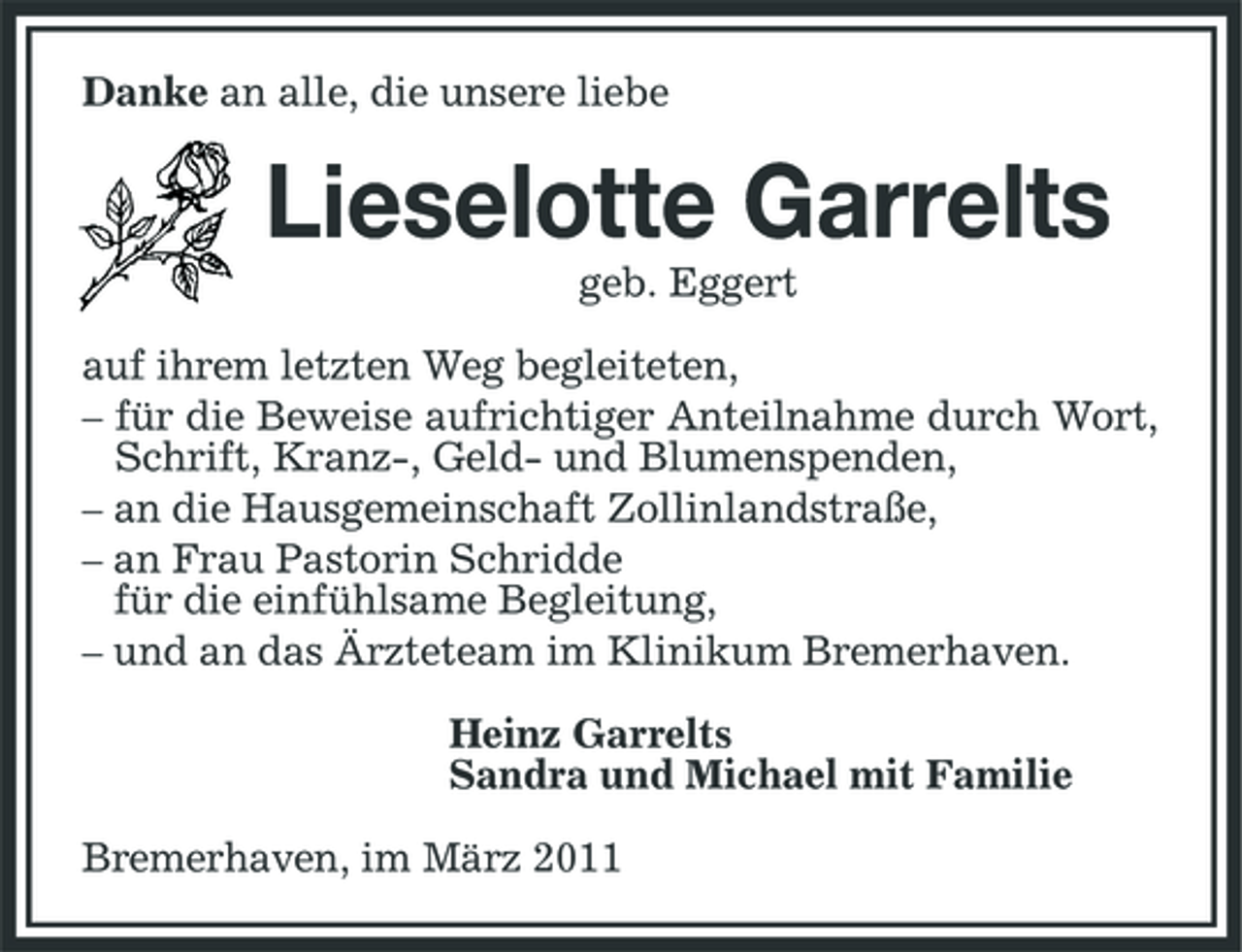 <p>Danke an alle, die unsere liebe</p><p>Lieselotte Garrelts<br />geb. Eggert auf ihrem letzten Weg begleiteten, – für die Beweise aufrichtiger Anteilnahme durch Wort, Schrift, Kranz-, Geld- und Blumenspenden, – an die Hausgemeinschaft Zollinlandstraße, – an Frau Pastorin Schridde für die einfühlsame Begleitung, – und an das Ärzteteam im Klinikum Bremerhaven. Heinz Garrelts Sandra und Michael mit Familie Bremerhaven, im März 2011</p>