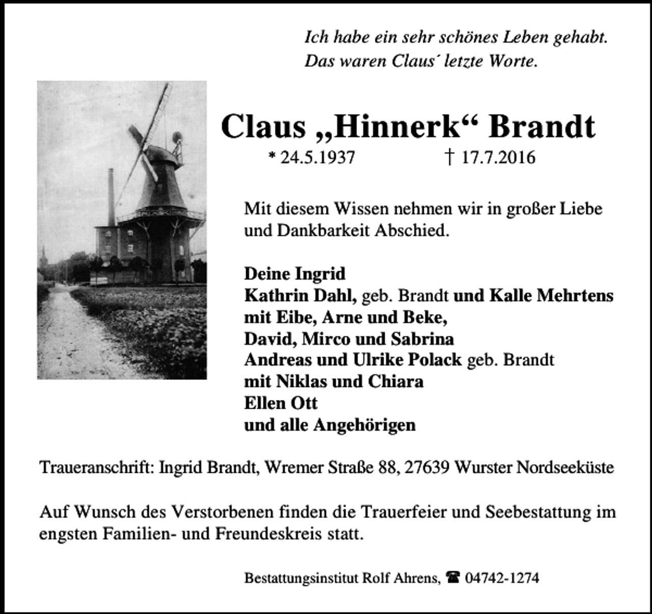 <p>Ich habe ein sehr schönes Leben gehabt.<br />Das waren Claus letzte Worte.<br />✁</p><p>Claus „Hinnerk“ Brandt<br />✂</p><p>24.5.1937</p><p>17.7.2016</p><p>Mit diesem Wissen nehmen wir in großer Liebe<br />und Dankbarkeit Abschied.<br />Deine Ingrid<br />Kathrin Dahl, geb. Brandt und Kalle Mehrtens<br />mit Eibe, Arne und Beke,<br />David, Mirco und Sabrina<br />Andreas und Ulrike Polack geb. Brandt<br />mit Niklas und Chiara<br />Ellen Ott<br />und alle Angehörigen<br />Traueranschrift: Ingrid Brandt, Wremer Straße 88, 27639 Wurster Nordseeküste<br />Auf Wunsch des Verstorbenen finden die Trauerfeier und Seebestattung im<br />engsten Familien- und Freundeskreis statt.<br />✄</p><p>Bestattungsinstitut Rolf Ahrens,</p><p>04742-1274</p>