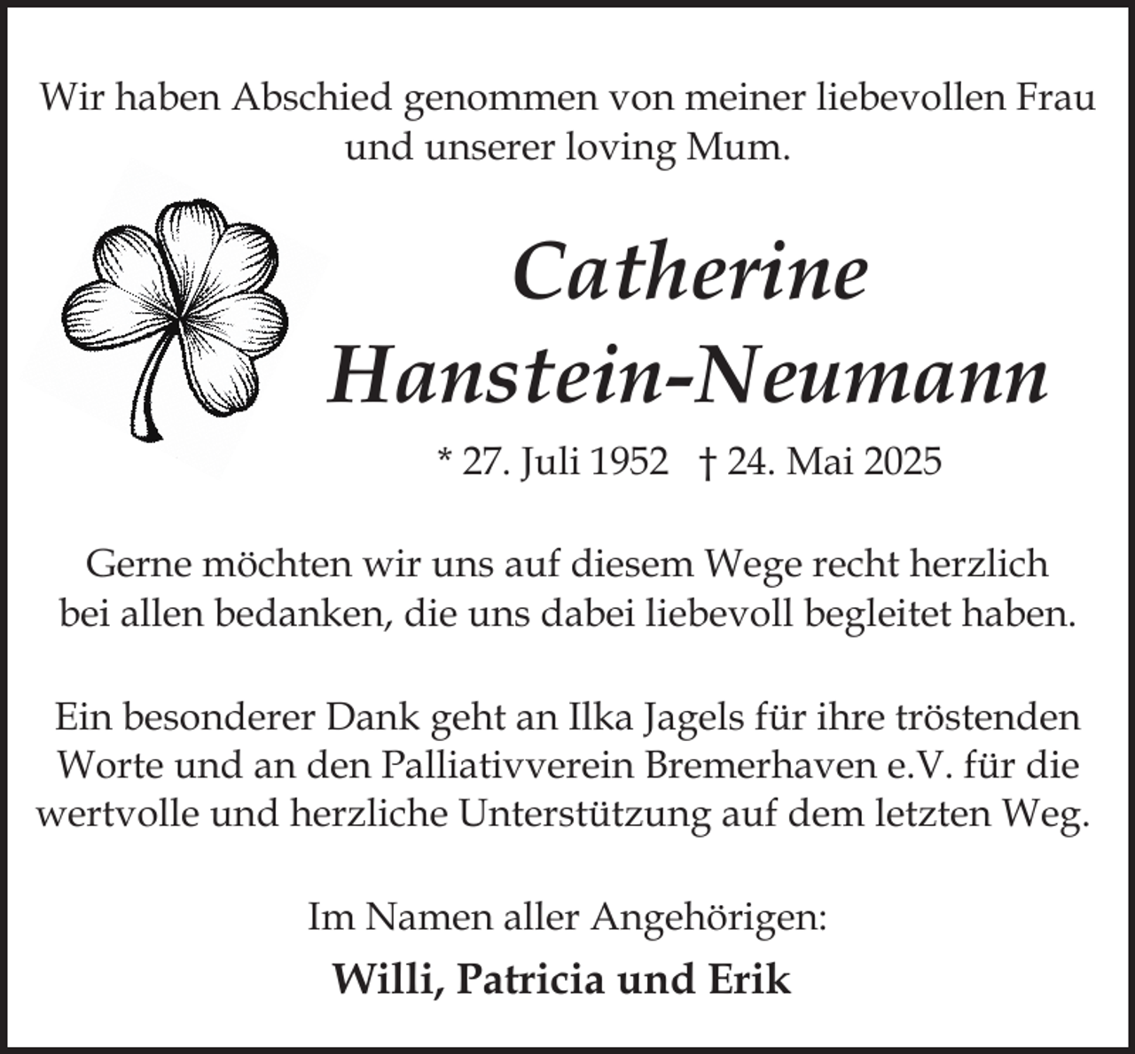 <p>Wir haben Abschied genommen von meiner liebevollen Frau<br />und unserer loving Mum.</p><p>Catherine<br />Hanstein-Neumann<br />* 27. Juli 1952 † 24. Mai 2025<br />Gerne möchten wir uns auf diesem Wege recht herzlich<br />bei allen bedanken, die uns dabei liebevoll begleitet haben.<br />Ein besonderer Dank geht an Ilka Jagels für ihre tröstenden<br />Worte und an den Palliativverein Bremerhaven e.V. für die<br />wertvolle und herzliche Unterstützung auf dem letzten Weg.<br />Im Namen aller Angehörigen:</p><p>Willi, Patricia und Erik</p>