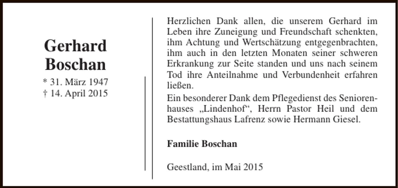 <p>Gerhard<br />Boschan<br />* 31. März 1947<br />† 14. April 2015</p><p>Herzlichen Dank allen, die unserem Gerhard im<br />Leben ihre Zuneigung und Freundschaft schenkten,<br />ihm Achtung und Wertschätzung entgegenbrachten,<br />ihm auch in den letzten Monaten seiner schweren<br />Erkrankung zur Seite standen und uns nach seinem<br />Tod ihre Anteilnahme und Verbundenheit erfahren<br />ließen.<br />Ein besonderer Dank dem Pflegedienst des Seniorenhauses „Lindenhof“, Herrn Pastor Heil und dem<br />Bestattungshaus Lafrenz sowie Hermann Giesel.<br />Familie Boschan<br />Geestland, im Mai 2015</p>