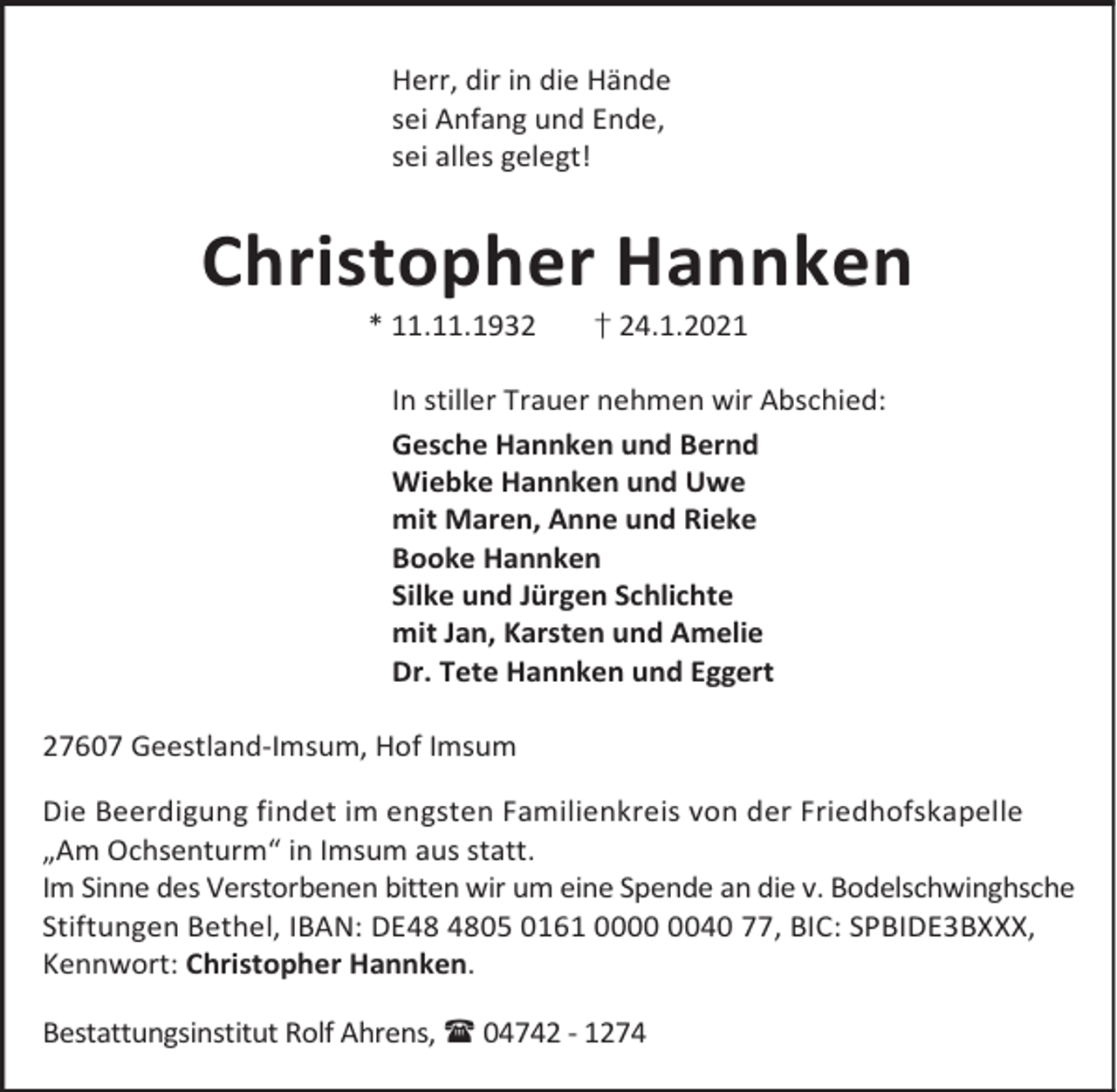 <p>Herr, dir in die Hände<br />sei Anfang und Ende,<br />sei alles gelegt!</p><p>Christopher Hannken<br />* 11.11.1932</p><p>† 24.1.2021</p><p>In stiller Trauer nehmen wir Abschied:<br />Gesche Hannken und Bernd<br />Wiebke Hannken und Uwe<br />mit Maren, Anne und Rieke<br />Booke Hannken<br />Silke und Jürgen Schlichte<br />mit Jan, Karsten und Amelie<br />Dr. Tete Hannken und Eggert<br />27607 Geestland-Imsum, Hof Imsum<br />Die Beerdigung findet im engsten Familienkreis von der Friedhofskapelle<br />„Am Ochsenturm“ in Imsum aus statt.<br />Im Sinne des Verstorbenen bitten wir um eine Spende an die v. Bodelschwinghsche<br />Stiftungen Bethel, IBAN: DE05 0161 0040 77, BIC: SPBIDE3BXXX,<br />Kennwort: Christopher Hannken.<br />Bestattungsinstitut Rolf Ahrens, 04742 - 1274</p>