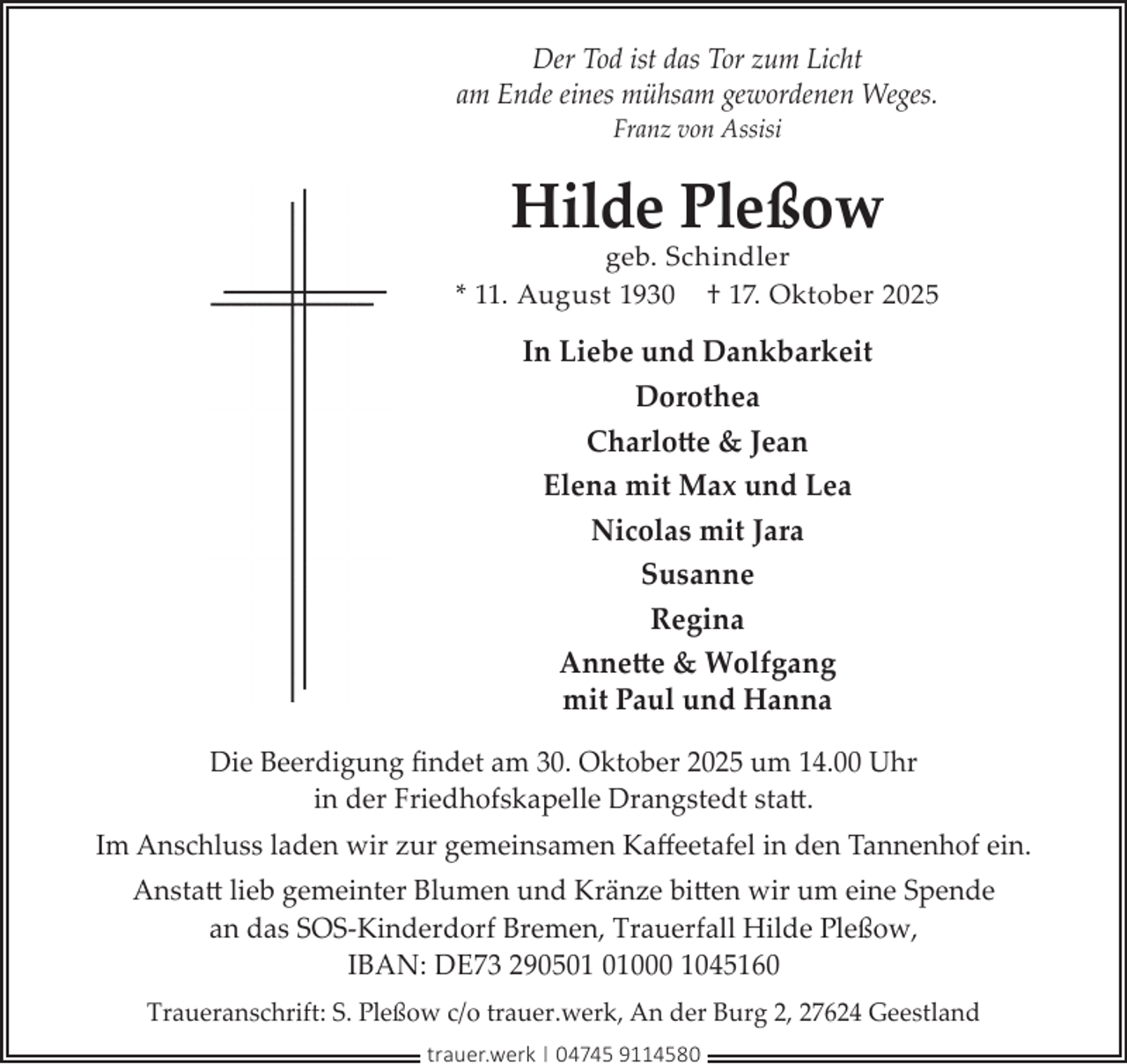 <p>Der Tod ist das Tor zum Licht<br />am Ende eines mühsam gewordenen Weges.<br />Franz von Assisi</p><p>Hilde Pleßow</p><p>geb. Schindler<br />* 11. August 1930 † 17. Oktober 2025</p><p>In Liebe und Dankbarkeit<br />Dorothea<br />Charlotte &amp; Jean<br />Elena mit Max und Lea<br />Nicolas mit Jara<br />Susanne<br />Regina<br />Annette &amp; Wolfgang<br />mit Paul und Hanna<br />Die Beerdigung ﬁndet am 30. Oktober 2025 um 14.00 Uhr<br />in der Friedhofskapelle Drangstedt statt.<br />Im Anschluss laden wir zur gemeinsamen Kaﬀeetafel in den Tannenhof ein.<br />Anstatt lieb gemeinter Blumen und Kränze bitten wir um eine Spende<br />an das SOS-Kinderdorf Bremen, Trauerfall Hilde Pleßow,<br />IBAN: DE73 2905000 1045160<br />Traueranschrift: S. Pleßow c/o trauer.werk, An der Burg 2, 27624 Geestland<br />trauer.werk | 04745 9114580</p>