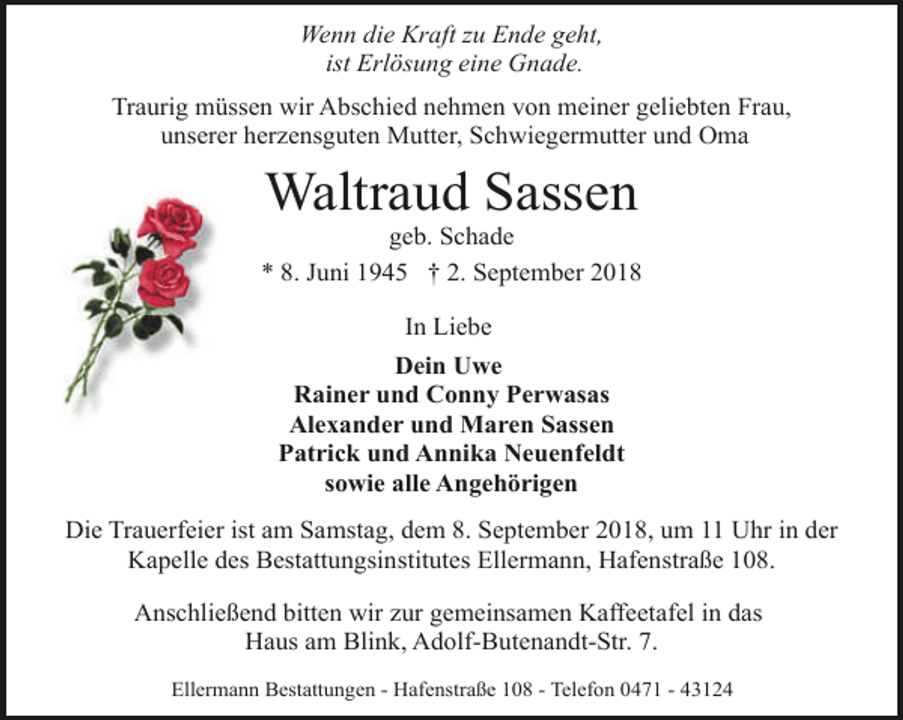 <p>Wenn die Kraft zu Ende geht,<br />ist Erlösung eine Gnade.<br />Traurig müssen wir Abschied nehmen von meiner geliebten Frau,<br />unserer herzensguten Mutter, Schwiegermutter und Oma</p>
<p>Waltraud Sassen</p>
<p>geb. Schade<br />* 8. Juni 1945 † 2. September 2018<br />In Liebe<br />Dein Uwe<br />Rainer und Conny Perwasas<br />Alexander und Maren Sassen<br />Patrick und Annika Neuenfeldt<br />sowie alle Angehörigen<br />Die Trauerfeier ist am Samstag, dem 8. September 2018, um 11 Uhr in der<br />Kapelle des Bestattungsinstitutes Ellermann, Hafenstraße 108.<br />Anschließend bitten wir zur gemeinsamen Kaffeetafel in das<br />Haus am Blink, Adolf-Butenandt-Str. 7.<br />Ellermann Bestattungen - Hafenstraße 108 - Telefon 0471 - 43124</p>