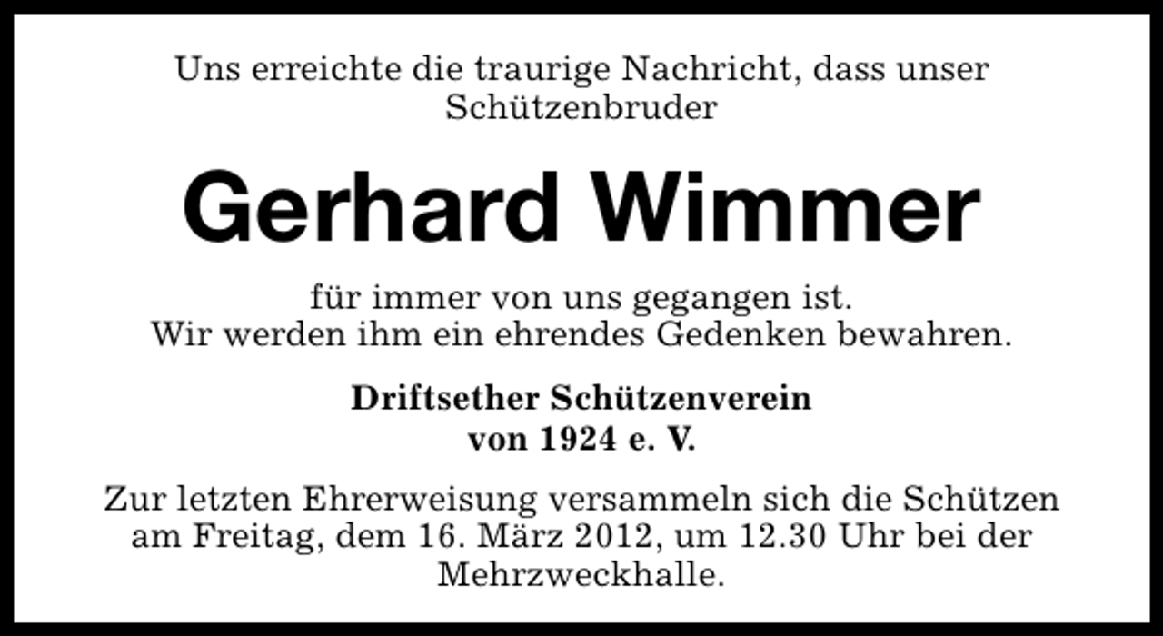 <p>Uns erreichte die traurige Nachricht, dass unser<br />Schützenbruder</p>
<p>Gerhard Wimmer</p>
<p>für immer von uns gegangen ist.<br />Wir werden ihm ein ehrendes Gedenken bewahren.<br />Driftsether Schützenverein<br />von 1924 e. V.<br />Zur letzten Ehrerweisung versammeln sich die Schützen<br />am Freitag, dem 16. März 2012, um 12.30 Uhr bei der<br />Mehrzweckhalle.</p>