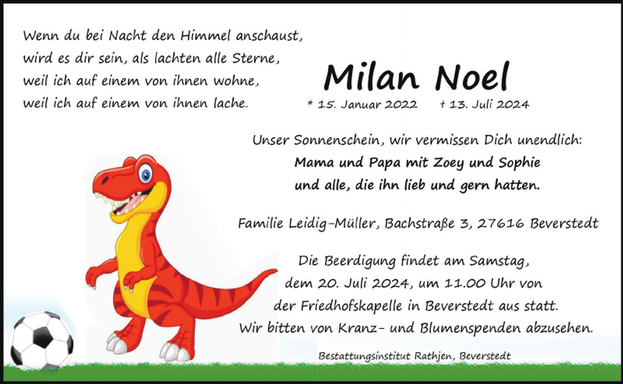 <p>Wenn du bei Nacht den Himmel anschaust,<br />wird es dir sein, als lachten alle Sterne,<br />weil ich auf einem von ihnen wohne,<br />weil ich auf einem von ihnen lache.</p><p>Milan Noel</p><p>* 15. Januar 2022</p><p>† 13. Juli 2024</p><p>Unser Sonnenschein, wir vermissen Dich unendlich:<br />Mama und Papa mit Zoey und Sophie<br />und alle, die ihn lieb und gern hatten.<br />Familie Leidig-Müller, Bachstraße 3, 27616 Beverstedt<br />Die Beerdigung findet am Samstag,<br />dem 20. Juli 2024, um 11.00 Uhr von<br />der Friedhofskapelle in Beverstedt aus statt.<br />Wir bitten von Kranz- und Blumenspenden abzusehen.<br />Bestattungsinstitut Rathjen, Beverstedt</p>