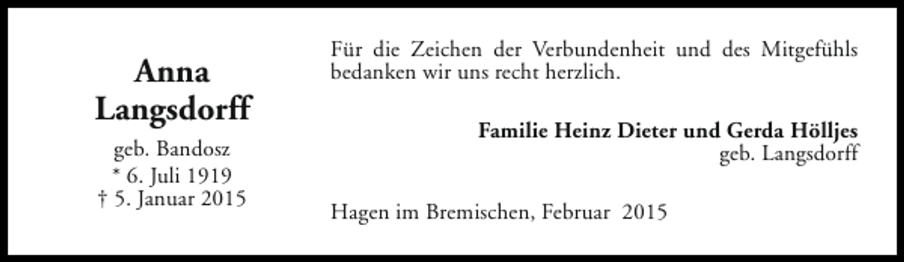 <p>Anna<br />Langsdorff<br />geb. Bandosz<br />* 6. Juli 1919<br />† 5. Januar 2015</p><p>Für die Zeichen der Verbundenheit und des Mitgefühls<br />bedanken wir uns recht herzlich.<br />Familie Heinz Dieter und Gerda Hölljes<br />geb. Langsdorff<br />Hagen im Bremischen, Februar 2015</p>