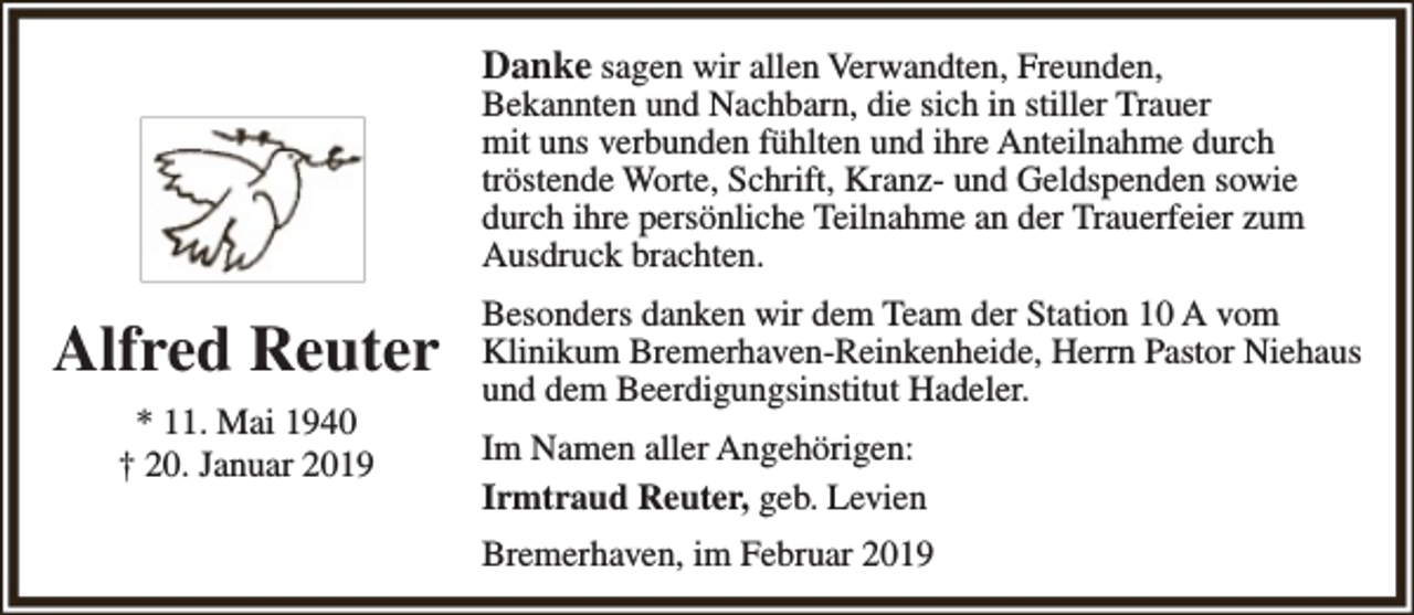 <p>Danke sagen wir allen Verwandten, Freunden,</p><p>Bekannten und Nachbarn, die sich in stiller Trauer<br />mit uns verbunden fühlten und ihre Anteilnahme durch<br />tröstende Worte, Schrift, Kranz- und Geldspenden sowie<br />durch ihre persönliche Teilnahme an der Trauerfeier zum<br />Ausdruck brachten.</p><p>Alfred Reuter<br />* 11. Mai 1940<br />† 20. Januar 2019</p><p>Besonders danken wir dem Team der Station 10 A vom<br />Klinikum Bremerhaven-Reinkenheide, Herrn Pastor Niehaus<br />und dem Beerdigungsinstitut Hadeler.<br />Im Namen aller Angehörigen:<br />Irmtraud Reuter, geb. Levien<br />Bremerhaven, im Februar 2019</p>
