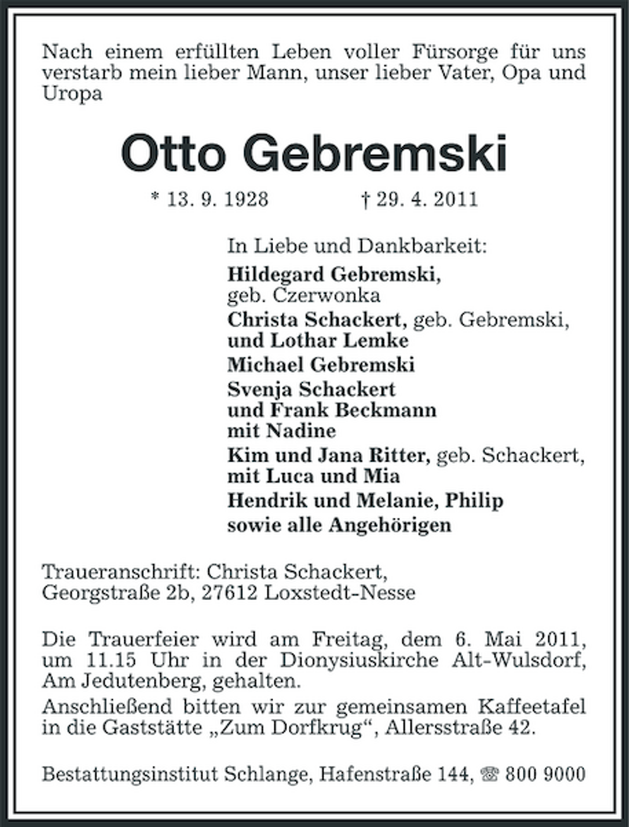 <p>Nach einem erfüllten Leben voller Fürsorge für uns verstarb mein lieber Mann, unser lieber Vater, Opa und Uropa</p><p>Otto Gebremski<br />* 13. 9. 1928 † 29. 4. 2011 In Liebe und Dankbarkeit: Hildegard Gebremski, geb. Czerwonka Christa Schackert, geb. Gebremski, und Lothar Lemke Michael Gebremski Svenja Schackert und Frank Beckmann mit Nadine Kim und Jana Ritter, geb. Schackert, mit Luca und Mia Hendrik und Melanie, Philip sowie alle Angehörigen Traueranschrift: Christa Schackert, Georgstraße 2b, 27612 Loxstedt-Nesse Die Trauerfeier wird am Freitag, dem 6. Mai 2011, um 11.15 Uhr in der Dionysiuskirche Alt-Wulsdorf, Am Jedutenberg, gehalten. Anschließend bitten wir zur gemeinsamen Kaffeetafel in die Gaststätte „Zum Dorfkrug“, Allersstraße 42. Bestattungsinstitut Schlange, Hafenstraße 144, 800 9000</p>