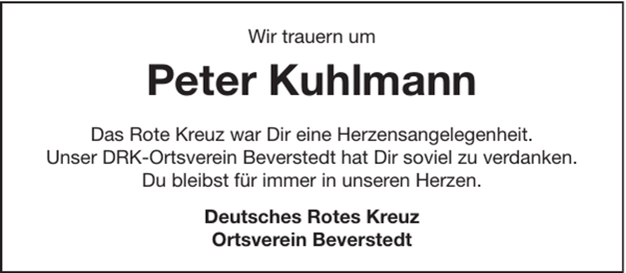 <p>Wir trauern um</p><p>Peter Kuhlmann<br />Das Rote Kreuz war Dir eine Herzensangelegenheit.<br />Unser DRK-Ortsverein Beverstedt hat Dir soviel zu verdanken.<br />Du bleibst für immer in unseren Herzen.<br />Deutsches Rotes Kreuz<br />Ortsverein Beverstedt</p>
