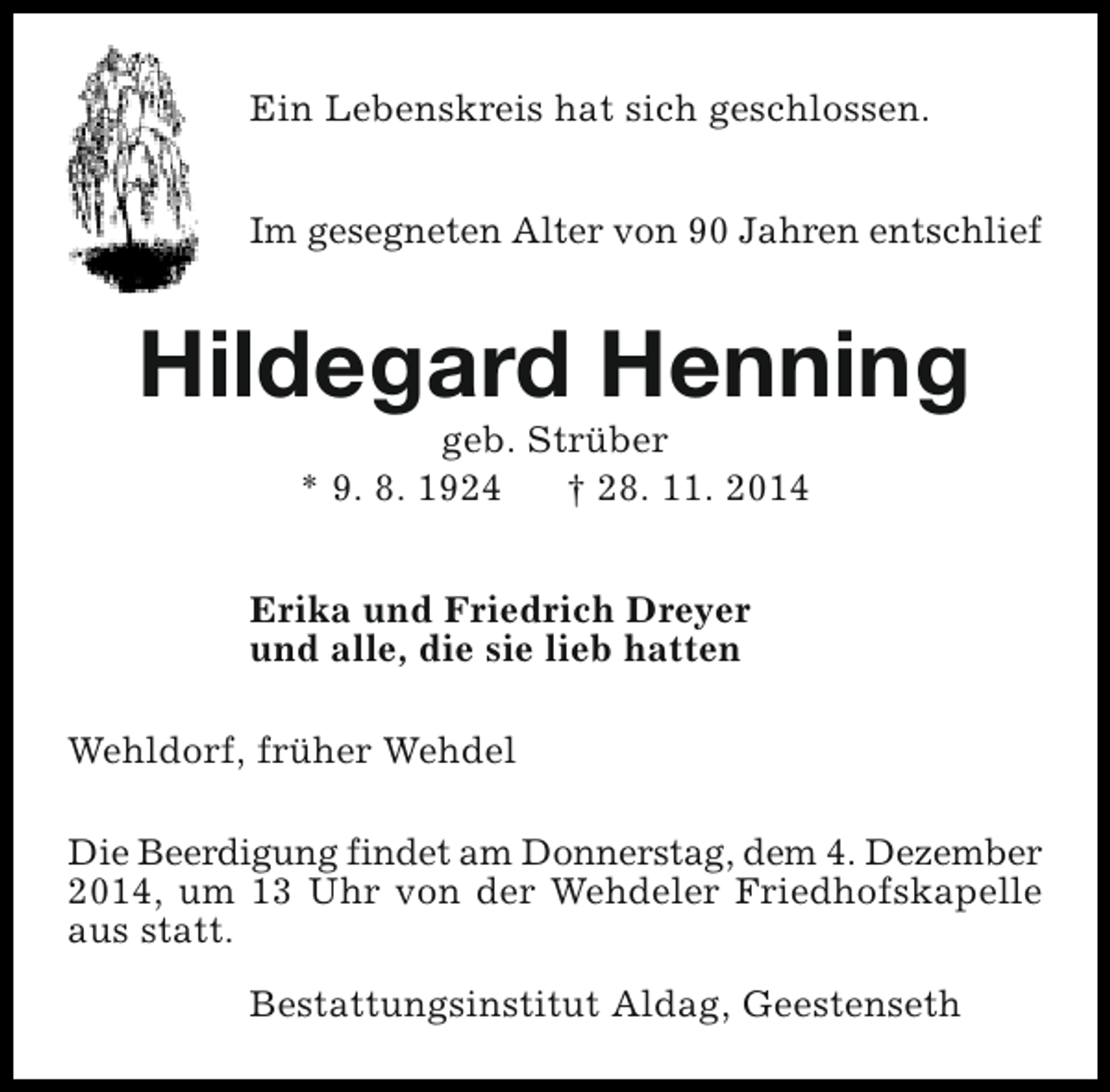 <p>Ein Lebenskreis hat sich geschlossen.<br />Im gesegneten Alter von 90 Jahren entschlief</p><p>Hildegard Henning<br />geb. Strüber<br />* 9. 8. 1924<br />† 28. 11. 2014</p><p>Erika und Friedrich Dreyer<br />und alle, die sie lieb hatten<br />Wehldorf, früher Wehdel<br />Die Beerdigung findet am Donnerstag, dem 4. Dezember<br />2014, um 13 Uhr von der Wehdeler Friedhofskapelle<br />aus statt.<br />Bestattungsinstitut Aldag, Geestenseth</p>