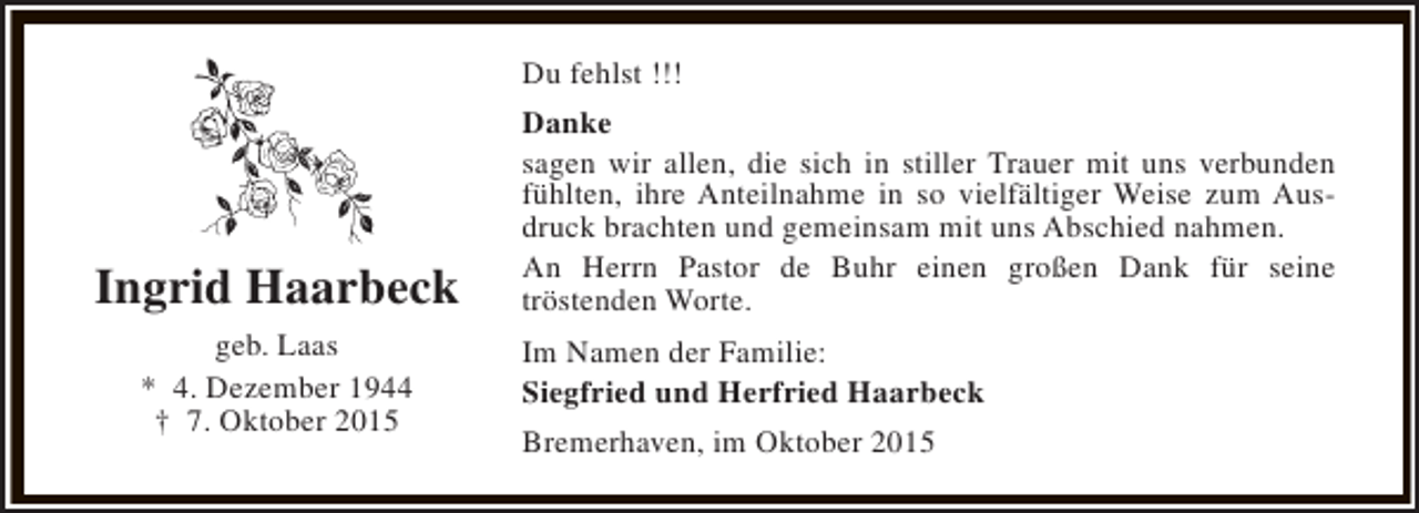 <p>Du fehlst !!!</p><p>Ingrid Haarbeck<br />geb. Laas<br />* 4. Dezember 1944<br />† 7. Oktober 2015</p><p>Danke<br />sagen wir allen, die sich in stiller Trauer mit uns verbunden<br />fühlten, ihre Anteilnahme in so vielfältiger Weise zum Ausdruck brachten und gemeinsam mit uns Abschied nahmen.<br />An Herrn Pastor de Buhr einen großen Dank für seine<br />tröstenden Worte.<br />Im Namen der Familie:<br />Siegfried und Herfried Haarbeck<br />Bremerhaven, im Oktober 2015</p>