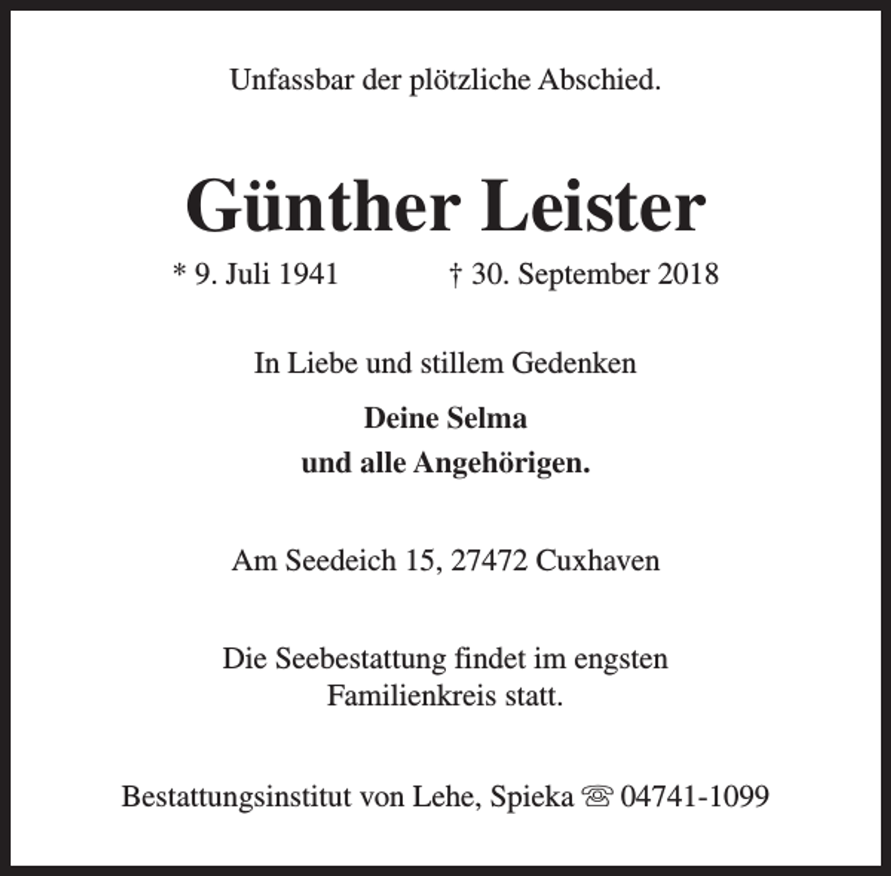 <p>Unfassbar der plötzliche Abschied.</p><p>Günther Leister</p><p>* 9. Juli 1941</p><p>† 30. September 2018</p><p>In Liebe und stillem Gedenken<br />Deine Selma<br />und alle Angehörigen.<br />Am Seedeich 15, 27472 Cuxhaven<br />Die Seebestattung findet im engsten<br />Familienkreis statt.<br />Bestattungsinstitut von Lehe, Spieka s 04741-1099</p>