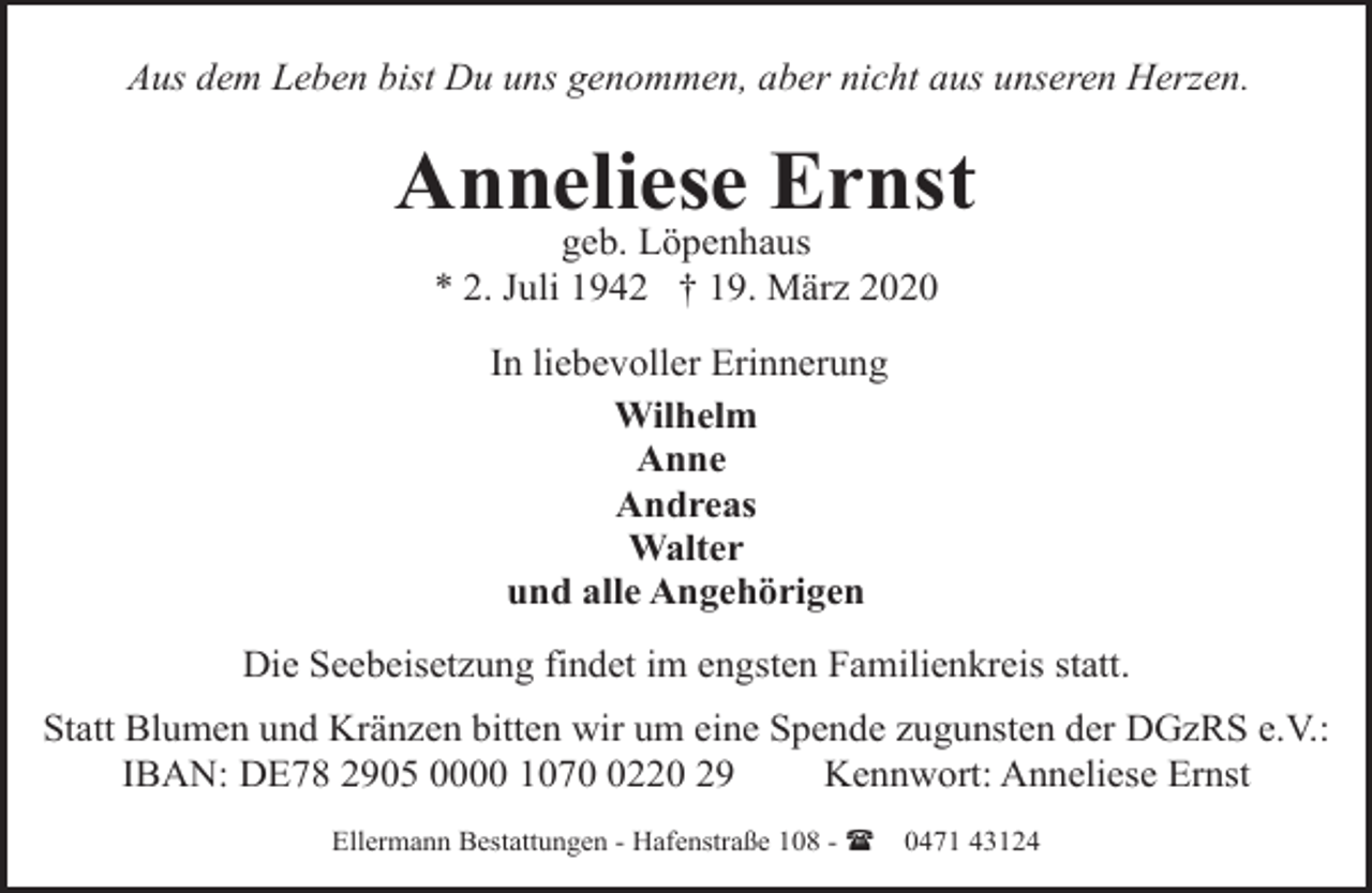<p>Aus dem Leben bist Du uns genommen, aber nicht aus unseren Herzen.</p><p>Anneliese Ernst<br />geb. Löpenhaus<br />* 2. Juli 1942 † 19. März 2020<br />In liebevoller Erinnerung<br />Wilhelm<br />Anne<br />Andreas<br />Walter<br />und alle Angehörigen<br />Die Seebeisetzung findet im engsten Familienkreis statt.<br />Statt Blumen und Kränzen bitten wir um eine Spende zugunsten der DGzRS e.V.:<br />IBAN: DE78 2905 0000 107220 29<br />Kennwort: Anneliese Ernst<br />Ellermann Bestattungen - Hafenstraße 108 - (</p><p>0471 43124</p>