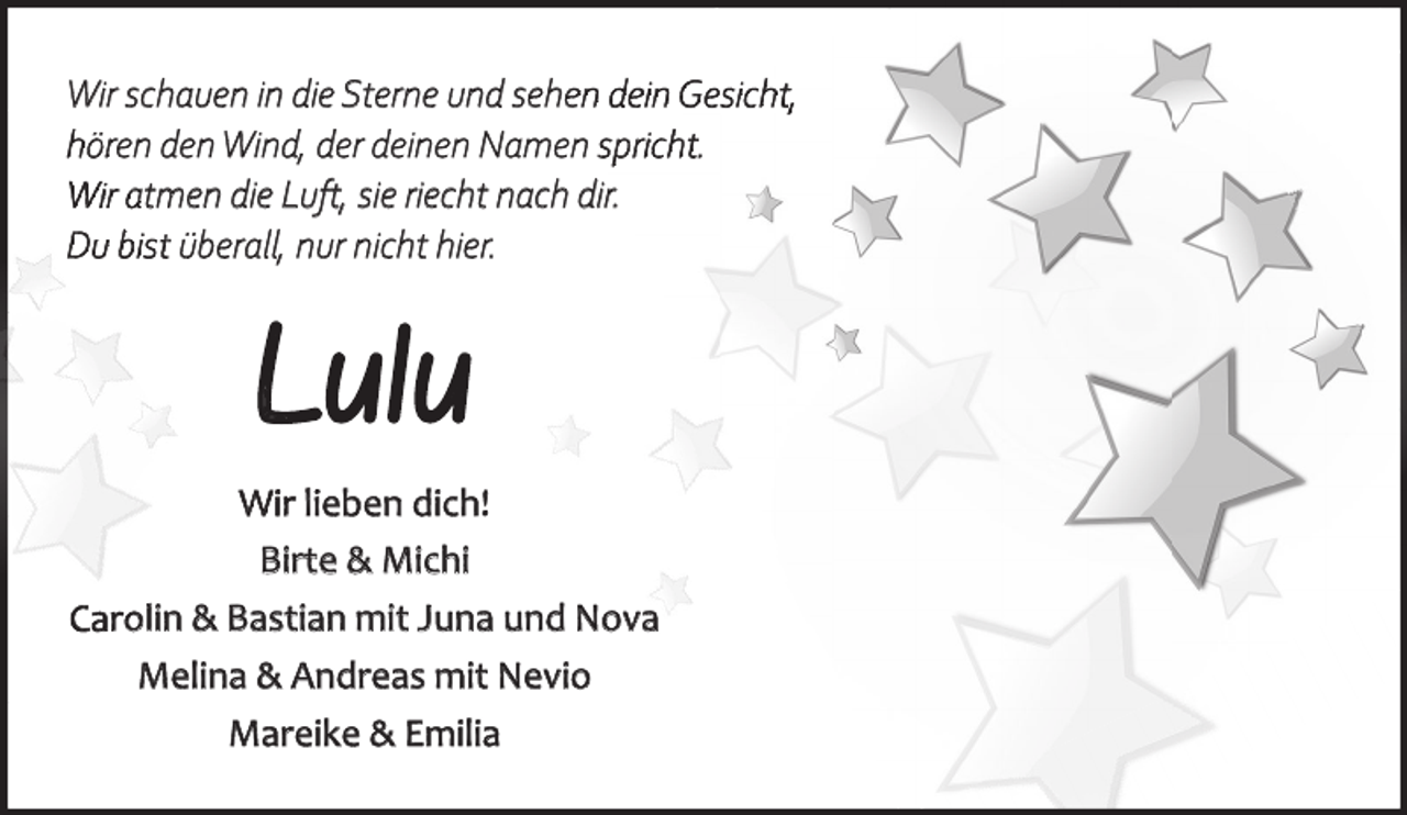 <p>Wir schauen in die Sterne und sehen dein Gesicht,<br />hören den Wind, der deinen Namen spricht.<br />Wir atmen die Luft, sie riecht nach dir.<br />Du bist überall, nur nicht hier.</p><p>Lulu<br />Wir lieben dich!<br />Birte &amp; Michi<br />Carolin &amp; Bastian mit Juna und Nova<br />Melina &amp; Andreas mit Nevio<br />Mareike &amp; Emilia</p>