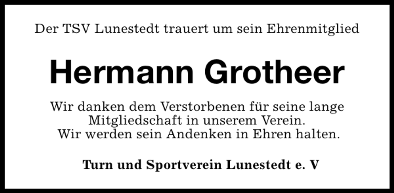 <p>Der TSV Lunestedt trauert um sein Ehrenmitglied</p><p>Hermann Grotheer<br />Wir danken dem Verstorbenen für seine lange<br />Mitgliedschaft in unserem Verein.<br />Wir werden sein Andenken in Ehren halten.<br />Turn und Sportverein Lunestedt e. V</p>
