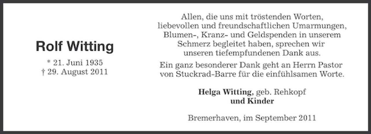 <p>Rolf Witting<br />* 21. Juni 1935<br />† 29. August 2011</p><p>Allen, die uns mit tröstenden Worten,<br />liebevollen und freundschaftlichen Umarmungen,<br />Blumen-, Kranz- und Geldspenden in unserem<br />Schmerz begleitet haben, sprechen wir<br />unseren tiefempfundenen Dank aus.<br />Ein ganz besonderer Dank geht an Herrn Pastor<br />von Stuckrad-Barre für die einfühlsamen Worte.<br />Helga Witting, geb. Rehkopf<br />und Kinder<br />Bremerhaven, im September 2011</p>