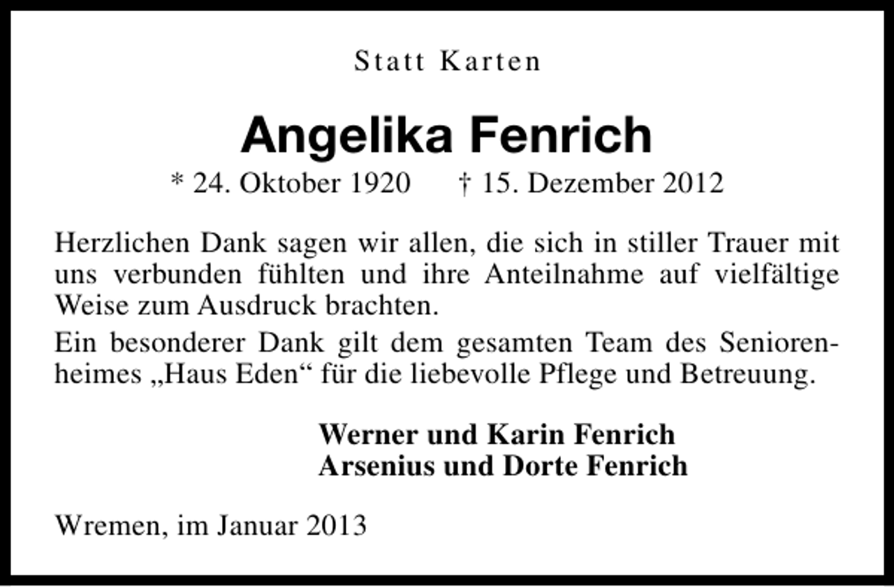 <p>Statt Karten</p><p>Angelika Fenrich</p><p>* 24. Oktober 1920</p><p>† 15. Dezember 2012</p><p>Herzlichen Dank sagen wir allen, die sich in stiller Trauer mit<br />uns verbunden fühlten und ihre Anteilnahme auf vielfältige<br />Weise zum Ausdruck brachten.<br />Ein besonderer Dank gilt dem gesamten Team des Seniorenheimes „Haus Eden“ für die liebevolle Pflege und Betreuung.<br />Werner und Karin Fenrich<br />Arsenius und Dorte Fenrich<br />Wremen, im Januar 2013</p>