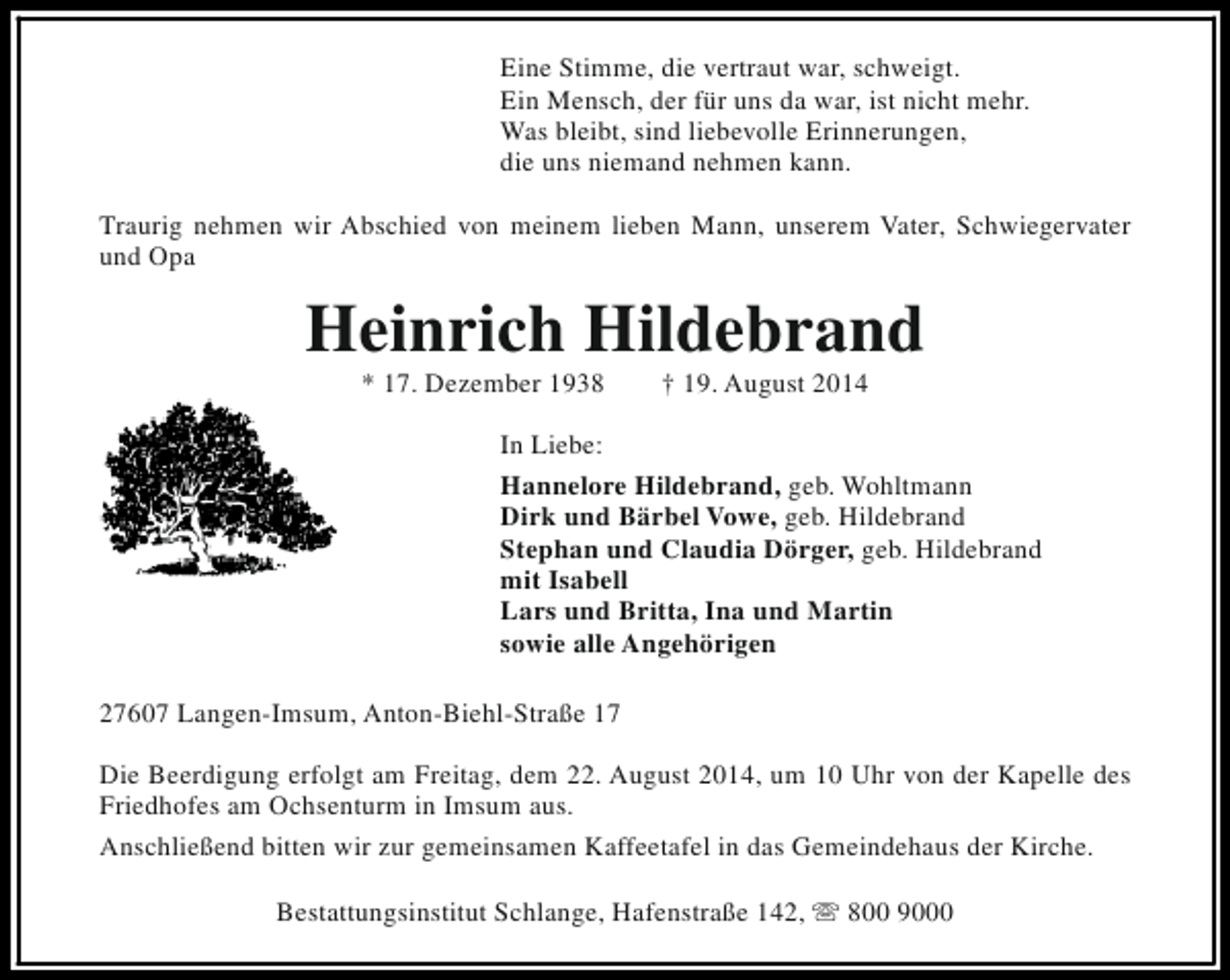 <p>Eine Stimme, die vertraut war, schweigt.<br />Ein Mensch, der für uns da war, ist nicht mehr.<br />Was bleibt, sind liebevolle Erinnerungen,<br />die uns niemand nehmen kann.<br />Traurig nehmen wir Abschied von meinem lieben Mann, unserem Vater, Schwiegervater<br />und Opa</p><p>Heinrich Hildebrand<br />* 17. Dezember 1938</p><p>† 19. August 2014</p><p>In Liebe:<br />Hannelore Hildebrand, geb. Wohltmann<br />Dirk und Bärbel Vowe, geb. Hildebrand<br />Stephan und Claudia Dörger, geb. Hildebrand<br />mit Isabell<br />Lars und Britta, Ina und Martin<br />sowie alle Angehörigen<br />27607 Langen-Imsum, Anton-Biehl-Straße 17<br />Die Beerdigung erfolgt am Freitag, dem 22. August 2014, um 10 Uhr von der Kapelle des<br />Friedhofes am Ochsenturm in Imsum aus.<br />Anschließend bitten wir zur gemeinsamen Kaffeetafel in das Gemeindehaus der Kirche.<br />Bestattungsinstitut Schlange, Hafenstraße 142, s 800 9000</p>